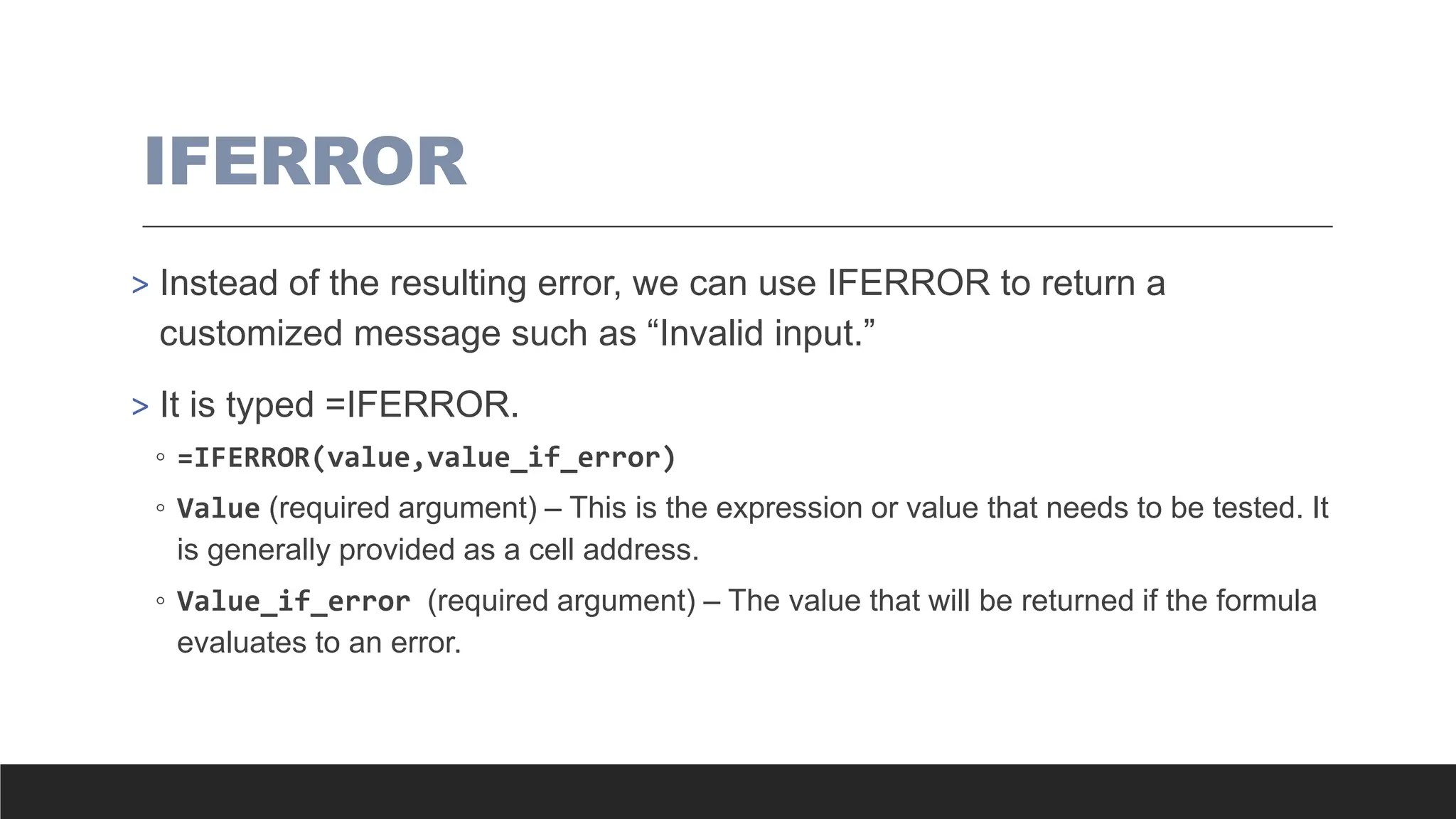 IFERROR
> Instead of the resulting error, we can use IFERROR to return a
customized message such as “Invalid input.”
> It is typed =IFERROR.
◦ =IFERROR(value,value_if_error)
◦ Value (required argument) – This is the expression or value that needs to be tested. It
is generally provided as a cell address.
◦ Value_if_error (required argument) – The value that will be returned if the formula
evaluates to an error.
 