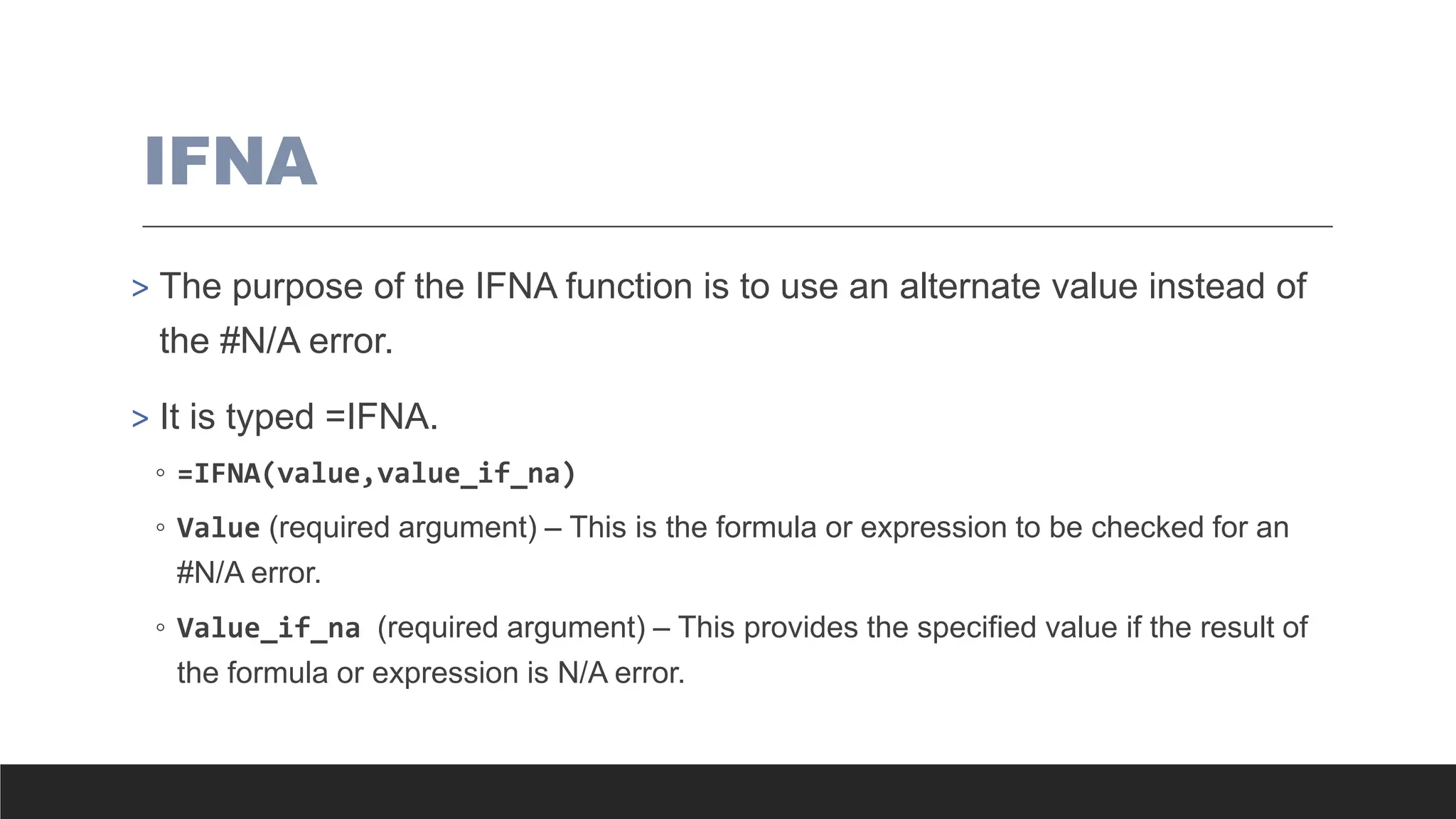 IFNA
> The purpose of the IFNA function is to use an alternate value instead of
the #N/A error.
> It is typed =IFNA.
◦ =IFNA(value,value_if_na)
◦ Value (required argument) – This is the formula or expression to be checked for an
#N/A error.
◦ Value_if_na (required argument) – This provides the specified value if the result of
the formula or expression is N/A error.
 