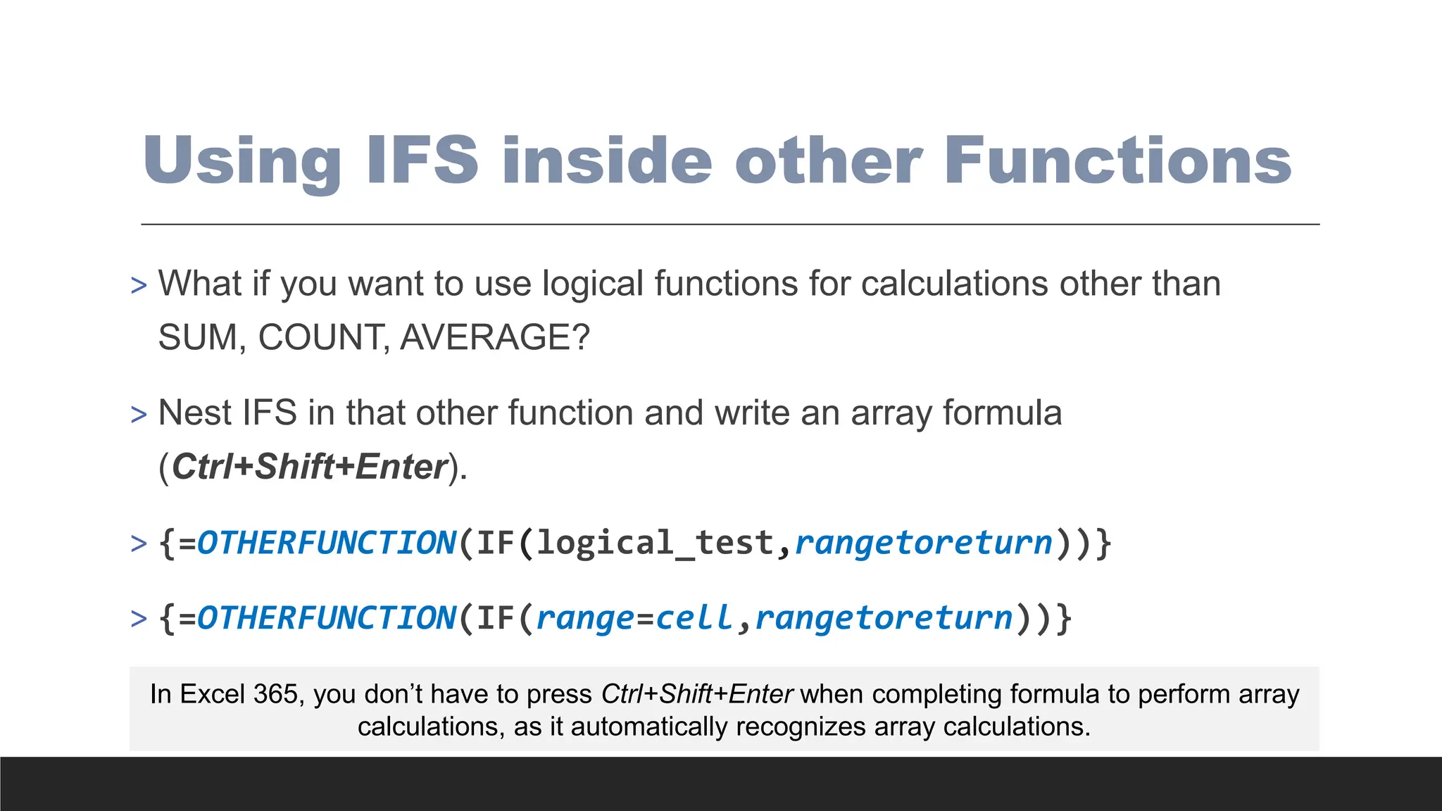 Using IFS inside other Functions
> What if you want to use logical functions for calculations other than
SUM, COUNT, AVERAGE?
> Nest IFS in that other function and write an array formula
(Ctrl+Shift+Enter).
> {=OTHERFUNCTION(IF(logical_test,rangetoreturn))}
> {=OTHERFUNCTION(IF(range=cell,rangetoreturn))}
In Excel 365, you don’t have to press Ctrl+Shift+Enter when completing formula to perform array
calculations, as it automatically recognizes array calculations.
 