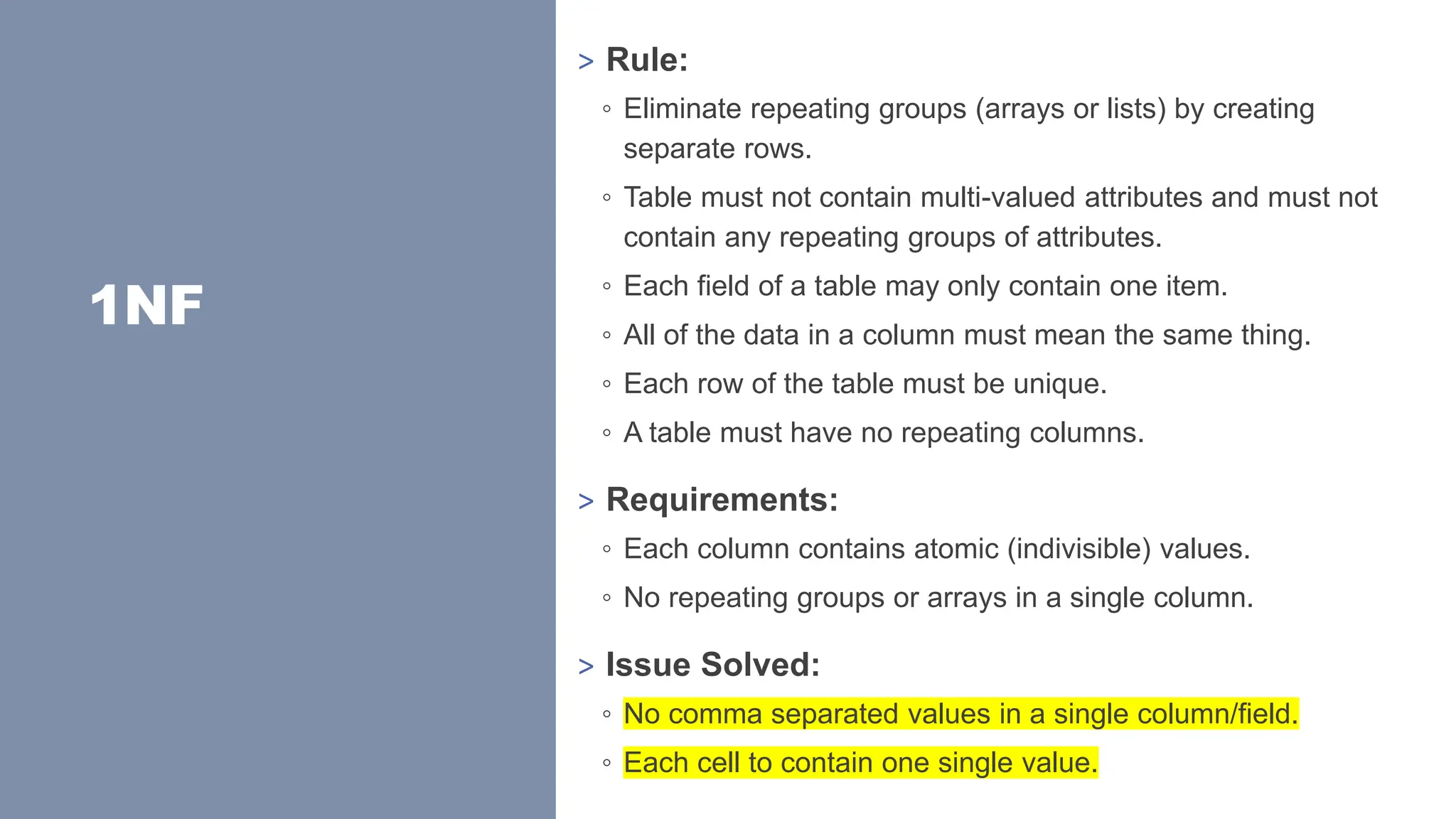 1NF
> Rule:
◦ Eliminate repeating groups (arrays or lists) by creating
separate rows.
◦ Table must not contain multi-valued attributes and must not
contain any repeating groups of attributes.
◦ Each field of a table may only contain one item.
◦ All of the data in a column must mean the same thing.
◦ Each row of the table must be unique.
◦ A table must have no repeating columns.
> Requirements:
◦ Each column contains atomic (indivisible) values.
◦ No repeating groups or arrays in a single column.
> Issue Solved:
◦ No comma separated values in a single column/field.
◦ Each cell to contain one single value.
 