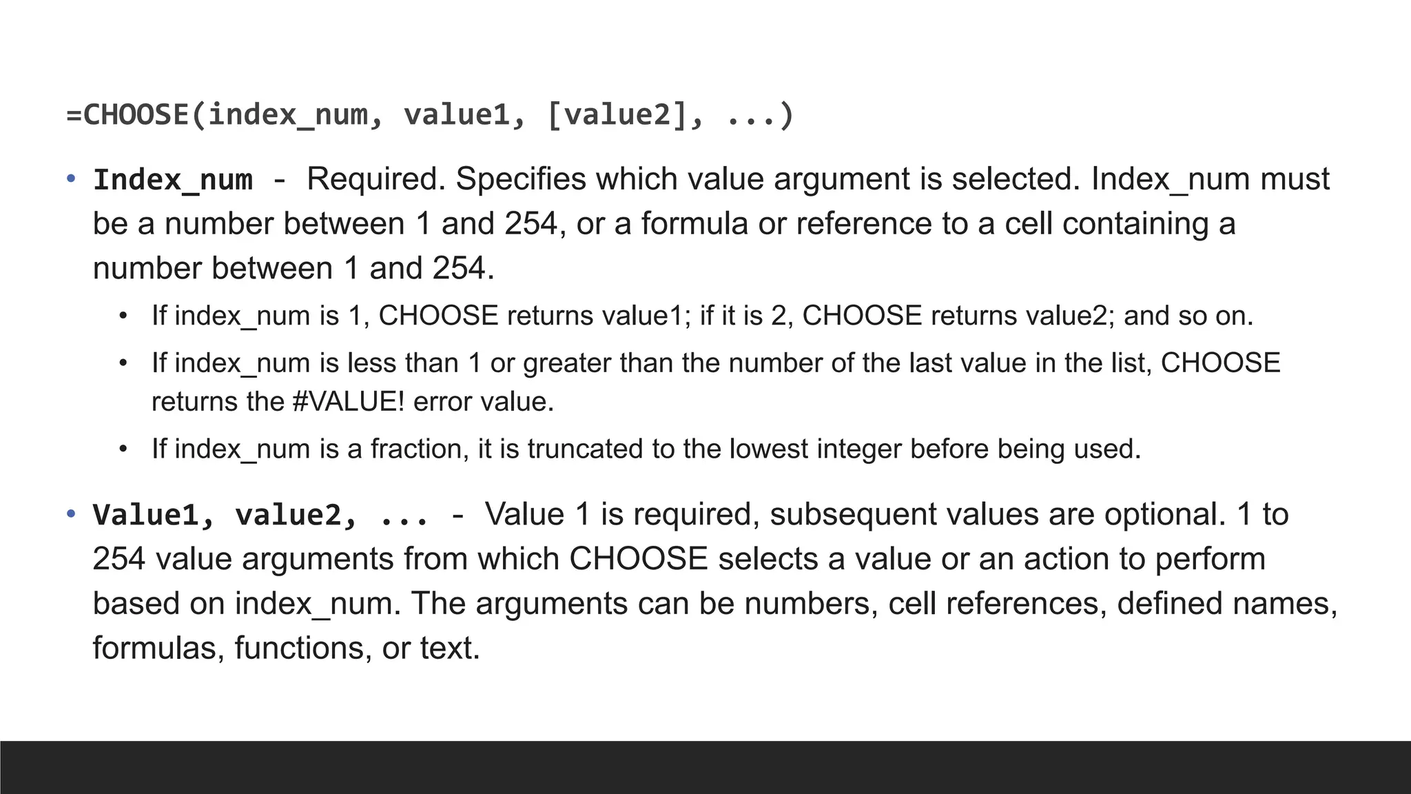 =CHOOSE(index_num, value1, [value2], ...)
• Index_num - Required. Specifies which value argument is selected. Index_num must
be a number between 1 and 254, or a formula or reference to a cell containing a
number between 1 and 254.
• If index_num is 1, CHOOSE returns value1; if it is 2, CHOOSE returns value2; and so on.
• If index_num is less than 1 or greater than the number of the last value in the list, CHOOSE
returns the #VALUE! error value.
• If index_num is a fraction, it is truncated to the lowest integer before being used.
• Value1, value2, ... - Value 1 is required, subsequent values are optional. 1 to
254 value arguments from which CHOOSE selects a value or an action to perform
based on index_num. The arguments can be numbers, cell references, defined names,
formulas, functions, or text.
 