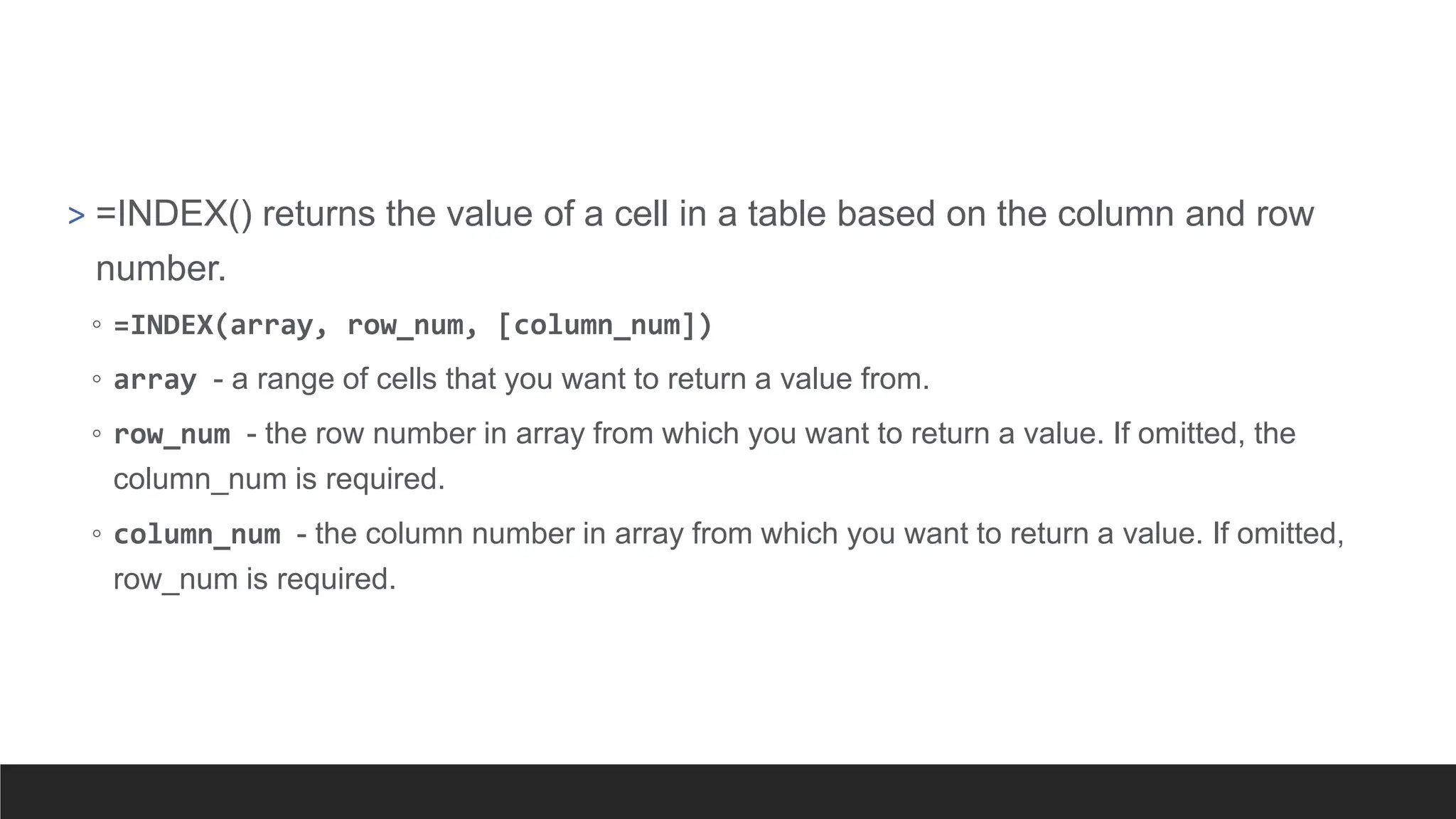 > =INDEX() returns the value of a cell in a table based on the column and row
number.
◦ =INDEX(array, row_num, [column_num])
◦ array - a range of cells that you want to return a value from.
◦ row_num - the row number in array from which you want to return a value. If omitted, the
column_num is required.
◦ column_num - the column number in array from which you want to return a value. If omitted,
row_num is required.
 