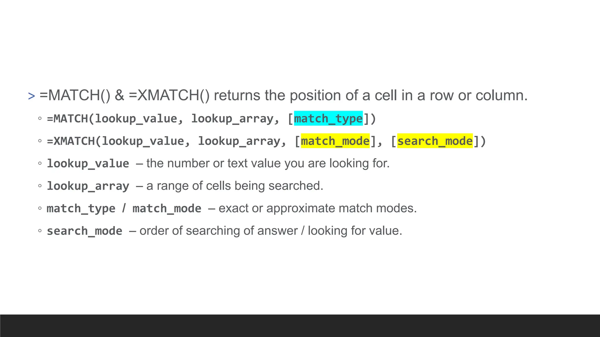 > =MATCH() & =XMATCH() returns the position of a cell in a row or column.
◦ =MATCH(lookup_value, lookup_array, [match_type])
◦ =XMATCH(lookup_value, lookup_array, [match_mode], [search_mode])
◦ lookup_value – the number or text value you are looking for.
◦ lookup_array – a range of cells being searched.
◦ match_type / match_mode – exact or approximate match modes.
◦ search_mode – order of searching of answer / looking for value.
 