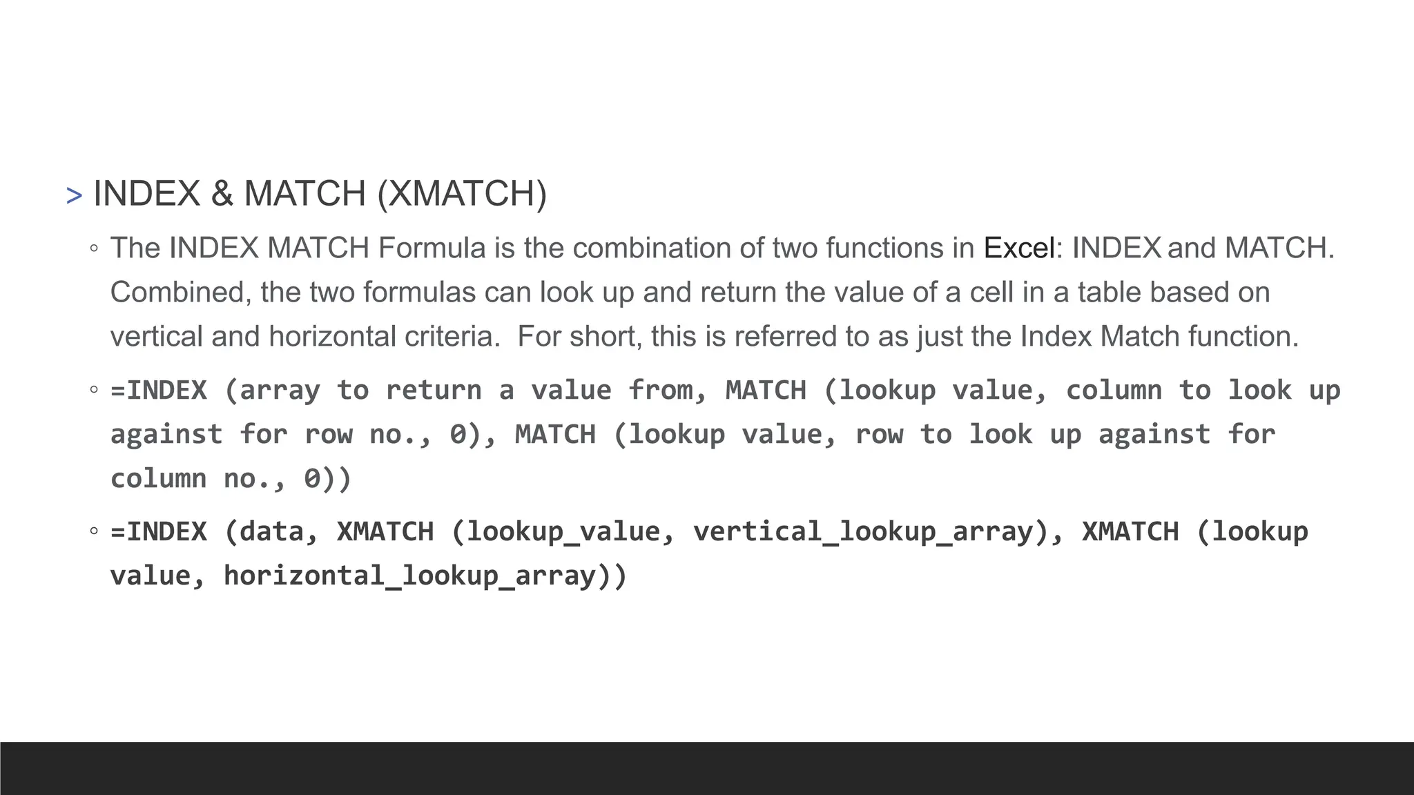 > INDEX & MATCH (XMATCH)
◦ The INDEX MATCH Formula is the combination of two functions in Excel: INDEX and MATCH.
Combined, the two formulas can look up and return the value of a cell in a table based on
vertical and horizontal criteria. For short, this is referred to as just the Index Match function.
◦ =INDEX (array to return a value from, MATCH (lookup value, column to look up
against for row no., 0), MATCH (lookup value, row to look up against for
column no., 0))
◦ =INDEX (data, XMATCH (lookup_value, vertical_lookup_array), XMATCH (lookup
value, horizontal_lookup_array))
 