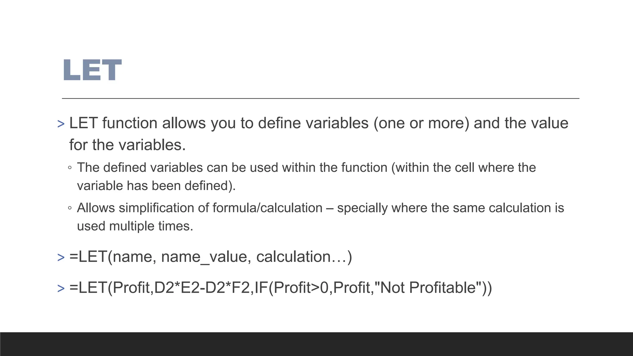 LET
> LET function allows you to define variables (one or more) and the value
for the variables.
◦ The defined variables can be used within the function (within the cell where the
variable has been defined).
◦ Allows simplification of formula/calculation – specially where the same calculation is
used multiple times.
> =LET(name, name_value, calculation…)
> =LET(Profit,D2*E2-D2*F2,IF(Profit>0,Profit,"Not Profitable"))
 