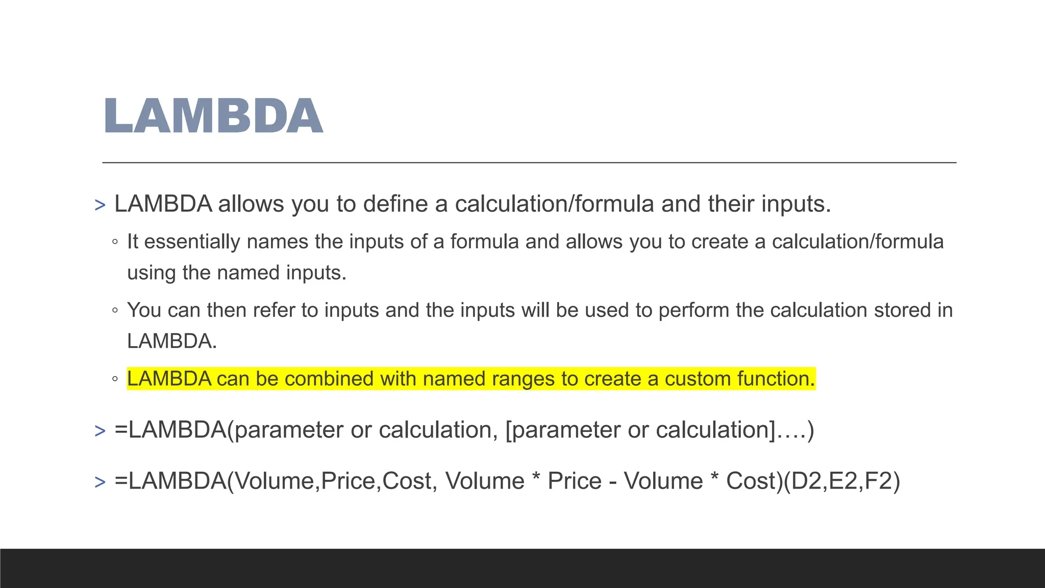 LAMBDA
> LAMBDA allows you to define a calculation/formula and their inputs.
◦ It essentially names the inputs of a formula and allows you to create a calculation/formula
using the named inputs.
◦ You can then refer to inputs and the inputs will be used to perform the calculation stored in
LAMBDA.
◦ LAMBDA can be combined with named ranges to create a custom function.
> =LAMBDA(parameter or calculation, [parameter or calculation]….)
> =LAMBDA(Volume,Price,Cost, Volume * Price - Volume * Cost)(D2,E2,F2)
 