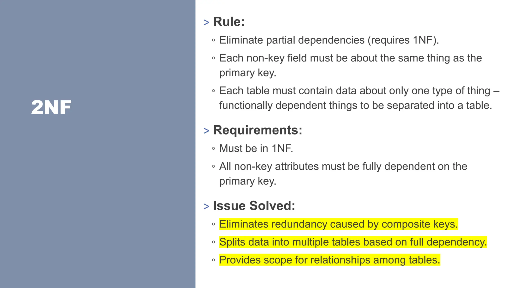 2NF
> Rule:
◦ Eliminate partial dependencies (requires 1NF).
◦ Each non-key field must be about the same thing as the
primary key.
◦ Each table must contain data about only one type of thing –
functionally dependent things to be separated into a table.
> Requirements:
◦ Must be in 1NF.
◦ All non-key attributes must be fully dependent on the
primary key.
> Issue Solved:
◦ Eliminates redundancy caused by composite keys.
◦ Splits data into multiple tables based on full dependency.
◦ Provides scope for relationships among tables.
 
