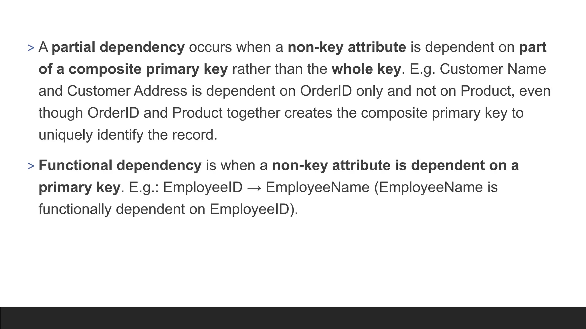> A partial dependency occurs when a non-key attribute is dependent on part
of a composite primary key rather than the whole key. E.g. Customer Name
and Customer Address is dependent on OrderID only and not on Product, even
though OrderID and Product together creates the composite primary key to
uniquely identify the record.
> Functional dependency is when a non-key attribute is dependent on a
primary key. E.g.: EmployeeID → EmployeeName (EmployeeName is
functionally dependent on EmployeeID).
 