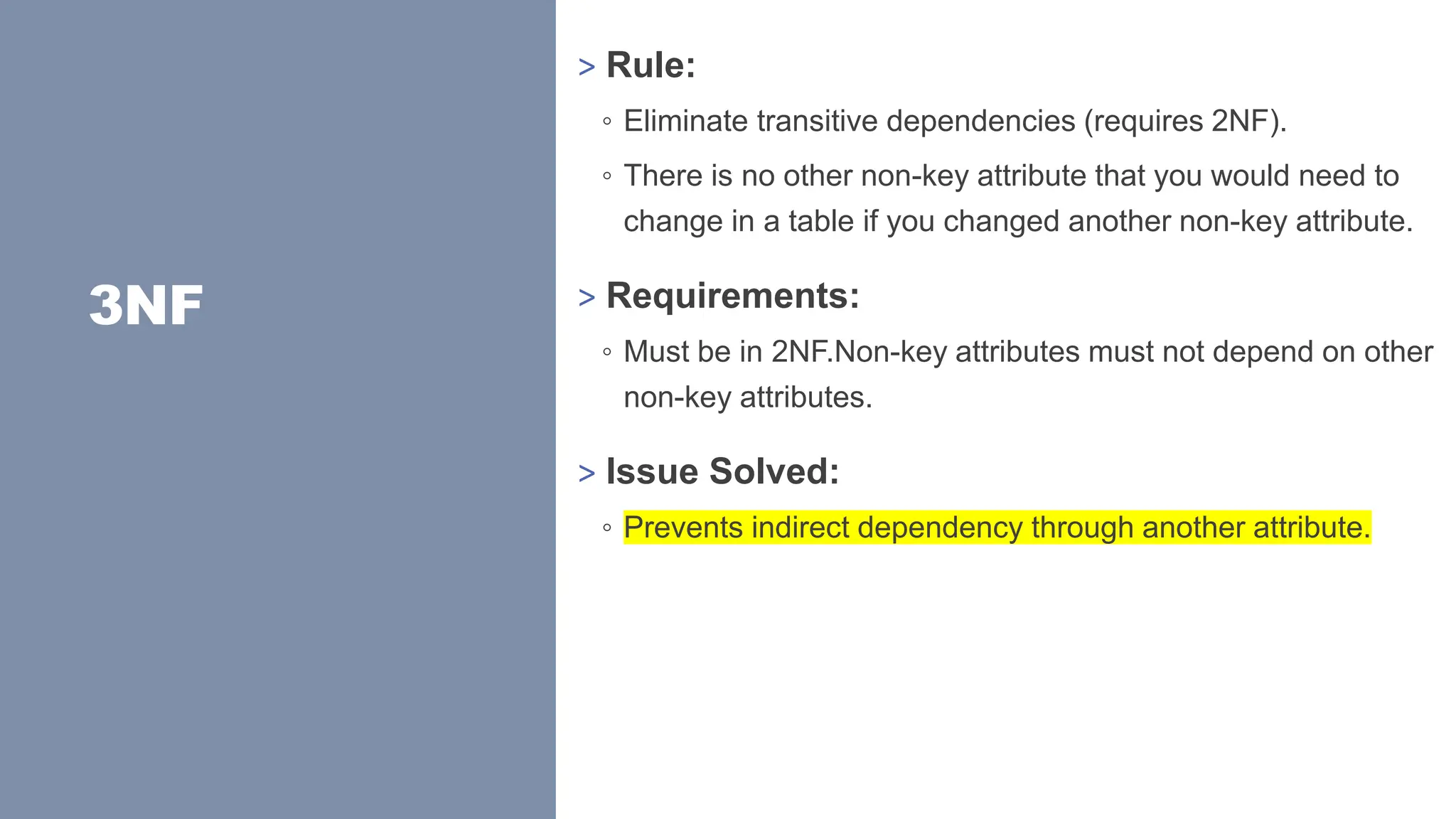 3NF
> Rule:
◦ Eliminate transitive dependencies (requires 2NF).
◦ There is no other non-key attribute that you would need to
change in a table if you changed another non-key attribute.
> Requirements:
◦ Must be in 2NF.Non-key attributes must not depend on other
non-key attributes.
> Issue Solved:
◦ Prevents indirect dependency through another attribute.
 