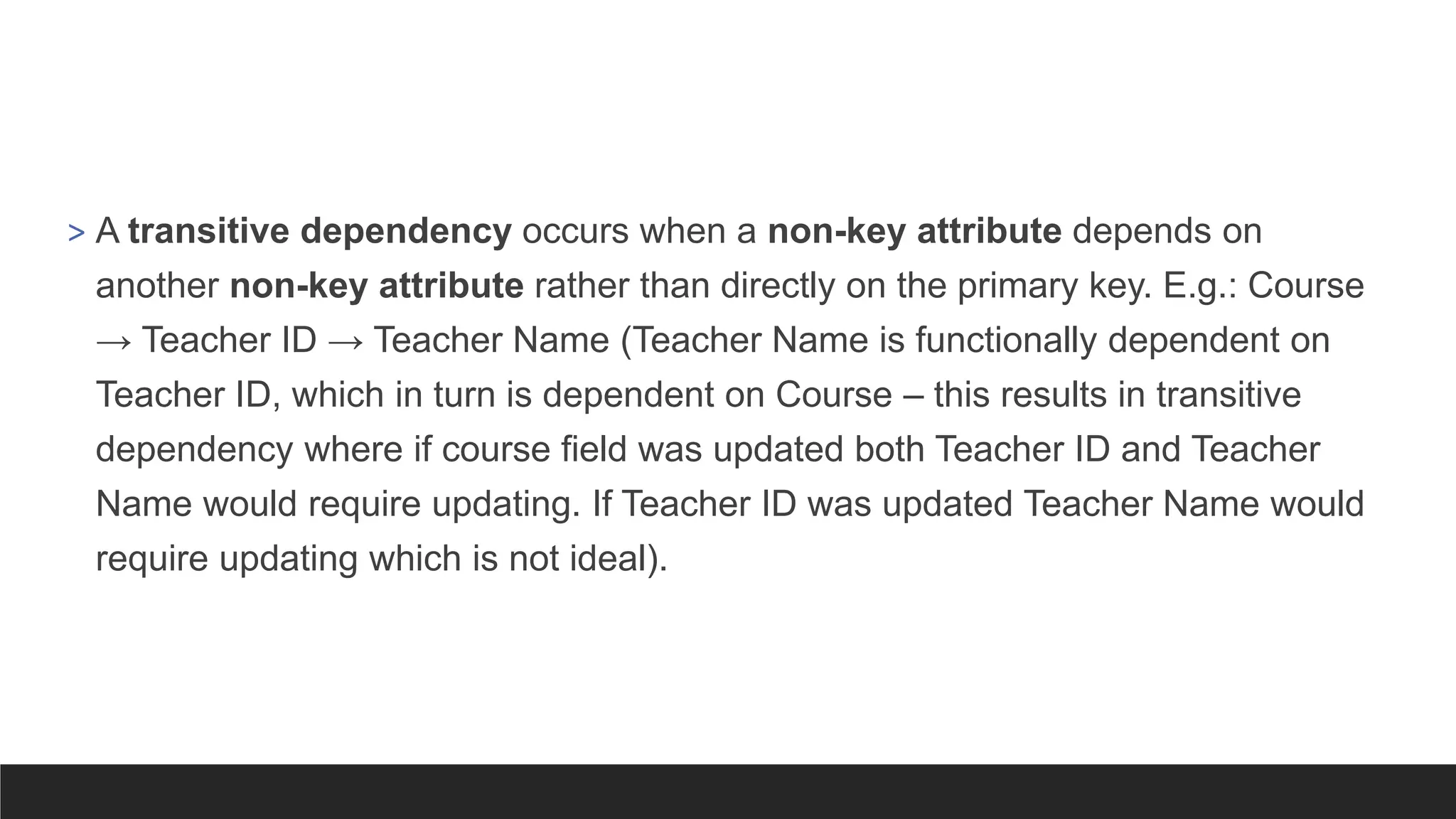 > A transitive dependency occurs when a non-key attribute depends on
another non-key attribute rather than directly on the primary key. E.g.: Course
→ Teacher ID → Teacher Name (Teacher Name is functionally dependent on
Teacher ID, which in turn is dependent on Course – this results in transitive
dependency where if course field was updated both Teacher ID and Teacher
Name would require updating. If Teacher ID was updated Teacher Name would
require updating which is not ideal).
 