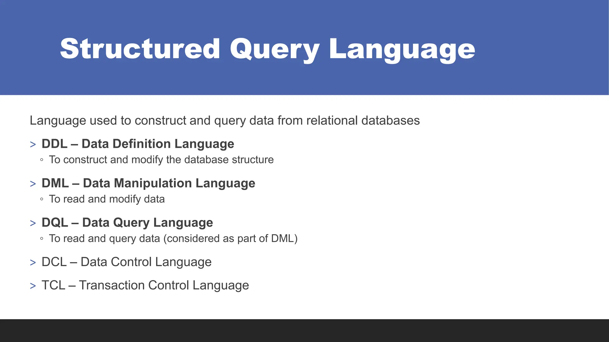 Structured Query Language
Language used to construct and query data from relational databases
> DDL – Data Definition Language
◦ To construct and modify the database structure
> DML – Data Manipulation Language
◦ To read and modify data
> DQL – Data Query Language
◦ To read and query data (considered as part of DML)
> DCL – Data Control Language
> TCL – Transaction Control Language
 