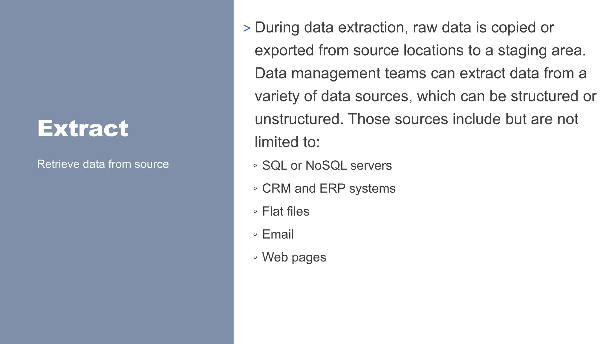 Extract
> During data extraction, raw data is copied or
exported from source locations to a staging area.
Data management teams can extract data from a
variety of data sources, which can be structured or
unstructured. Those sources include but are not
limited to:
◦ SQL or NoSQL servers
◦ CRM and ERP systems
◦ Flat files
◦ Email
◦ Web pages
Retrieve data from source
 