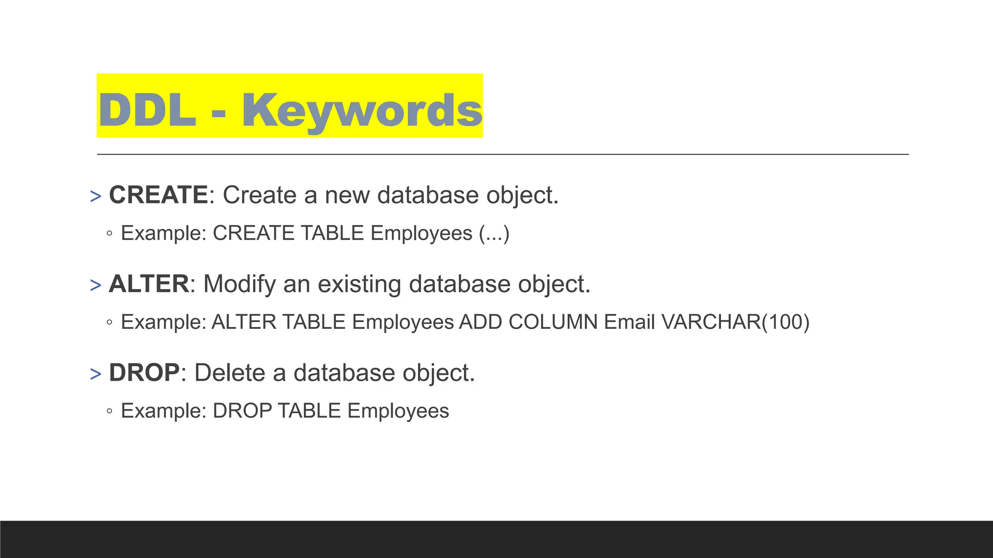 DDL - Keywords
> CREATE: Create a new database object.
◦ Example: CREATE TABLE Employees (...)
> ALTER: Modify an existing database object.
◦ Example: ALTER TABLE Employees ADD COLUMN Email VARCHAR(100)
> DROP: Delete a database object.
◦ Example: DROP TABLE Employees
 