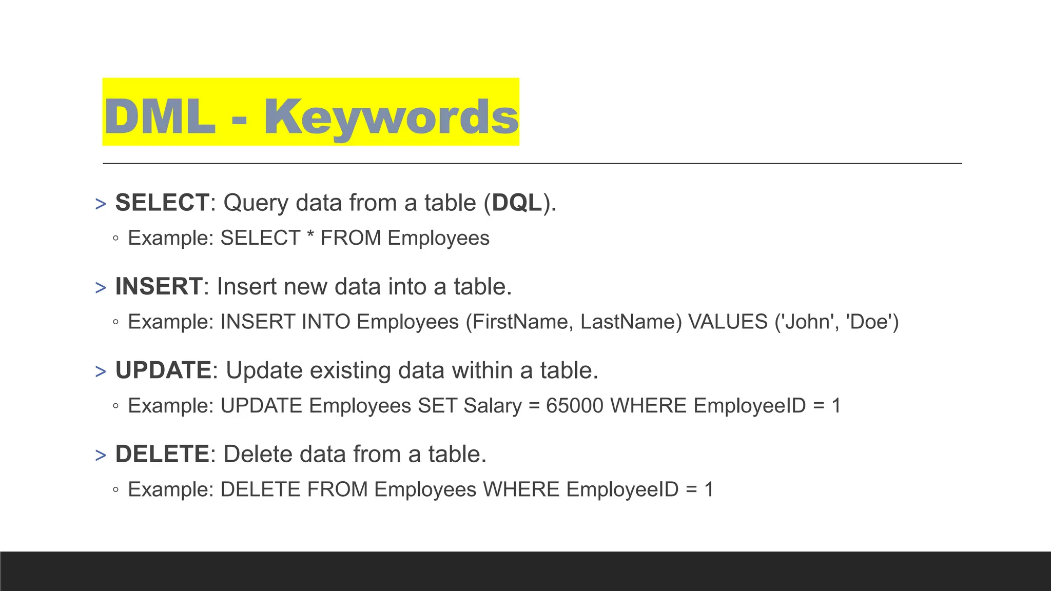 DML - Keywords
> SELECT: Query data from a table (DQL).
◦ Example: SELECT * FROM Employees
> INSERT: Insert new data into a table.
◦ Example: INSERT INTO Employees (FirstName, LastName) VALUES ('John', 'Doe')
> UPDATE: Update existing data within a table.
◦ Example: UPDATE Employees SET Salary = 65000 WHERE EmployeeID = 1
> DELETE: Delete data from a table.
◦ Example: DELETE FROM Employees WHERE EmployeeID = 1
 