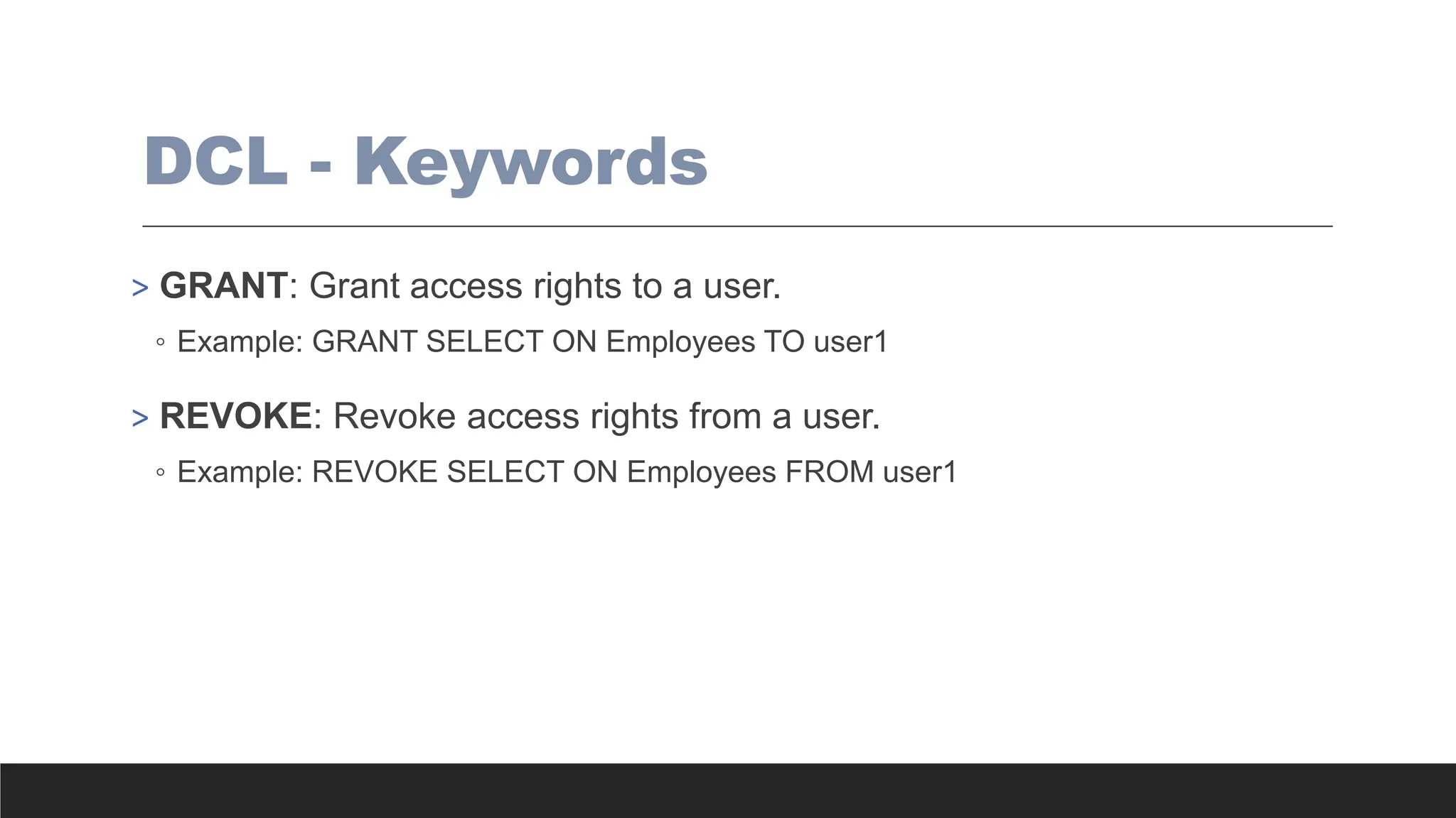 DCL - Keywords
> GRANT: Grant access rights to a user.
◦ Example: GRANT SELECT ON Employees TO user1
> REVOKE: Revoke access rights from a user.
◦ Example: REVOKE SELECT ON Employees FROM user1
 