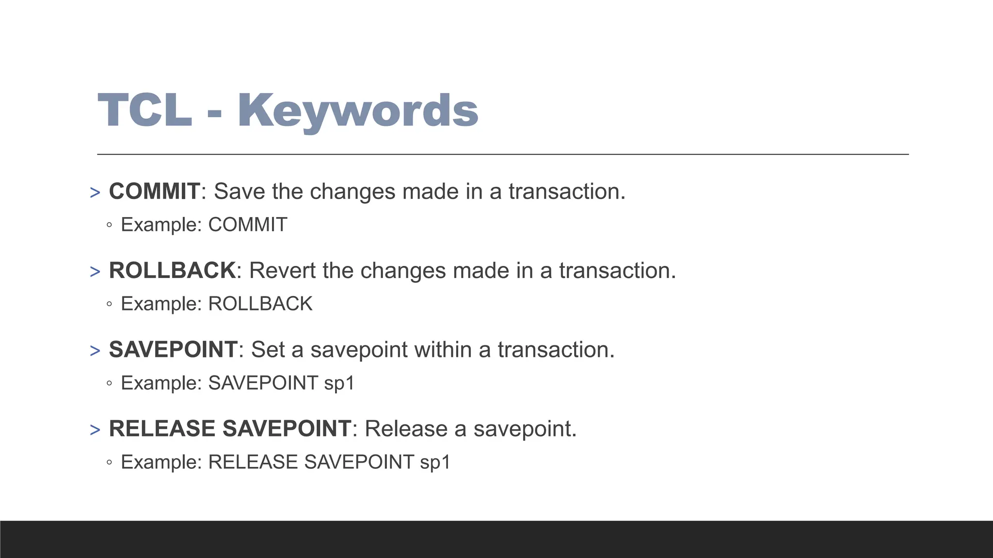 TCL - Keywords
> COMMIT: Save the changes made in a transaction.
◦ Example: COMMIT
> ROLLBACK: Revert the changes made in a transaction.
◦ Example: ROLLBACK
> SAVEPOINT: Set a savepoint within a transaction.
◦ Example: SAVEPOINT sp1
> RELEASE SAVEPOINT: Release a savepoint.
◦ Example: RELEASE SAVEPOINT sp1
 