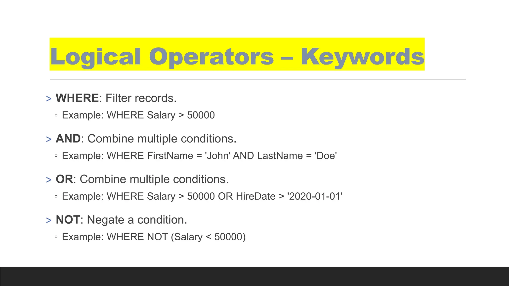 Logical Operators – Keywords
> WHERE: Filter records.
◦ Example: WHERE Salary > 50000
> AND: Combine multiple conditions.
◦ Example: WHERE FirstName = 'John' AND LastName = 'Doe'
> OR: Combine multiple conditions.
◦ Example: WHERE Salary > 50000 OR HireDate > '2020-01-01'
> NOT: Negate a condition.
◦ Example: WHERE NOT (Salary < 50000)
 