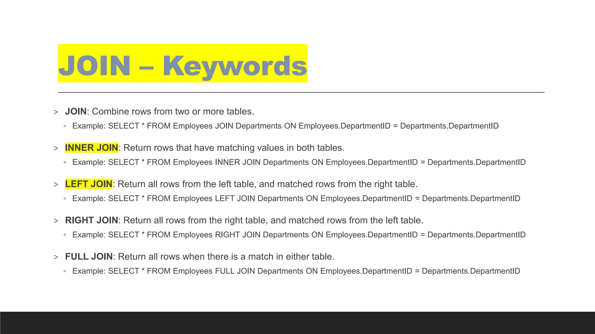 JOIN – Keywords
> JOIN: Combine rows from two or more tables.
◦ Example: SELECT * FROM Employees JOIN Departments ON Employees.DepartmentID = Departments.DepartmentID
> INNER JOIN: Return rows that have matching values in both tables.
◦ Example: SELECT * FROM Employees INNER JOIN Departments ON Employees.DepartmentID = Departments.DepartmentID
> LEFT JOIN: Return all rows from the left table, and matched rows from the right table.
◦ Example: SELECT * FROM Employees LEFT JOIN Departments ON Employees.DepartmentID = Departments.DepartmentID
> RIGHT JOIN: Return all rows from the right table, and matched rows from the left table.
◦ Example: SELECT * FROM Employees RIGHT JOIN Departments ON Employees.DepartmentID = Departments.DepartmentID
> FULL JOIN: Return all rows when there is a match in either table.
◦ Example: SELECT * FROM Employees FULL JOIN Departments ON Employees.DepartmentID = Departments.DepartmentID
 