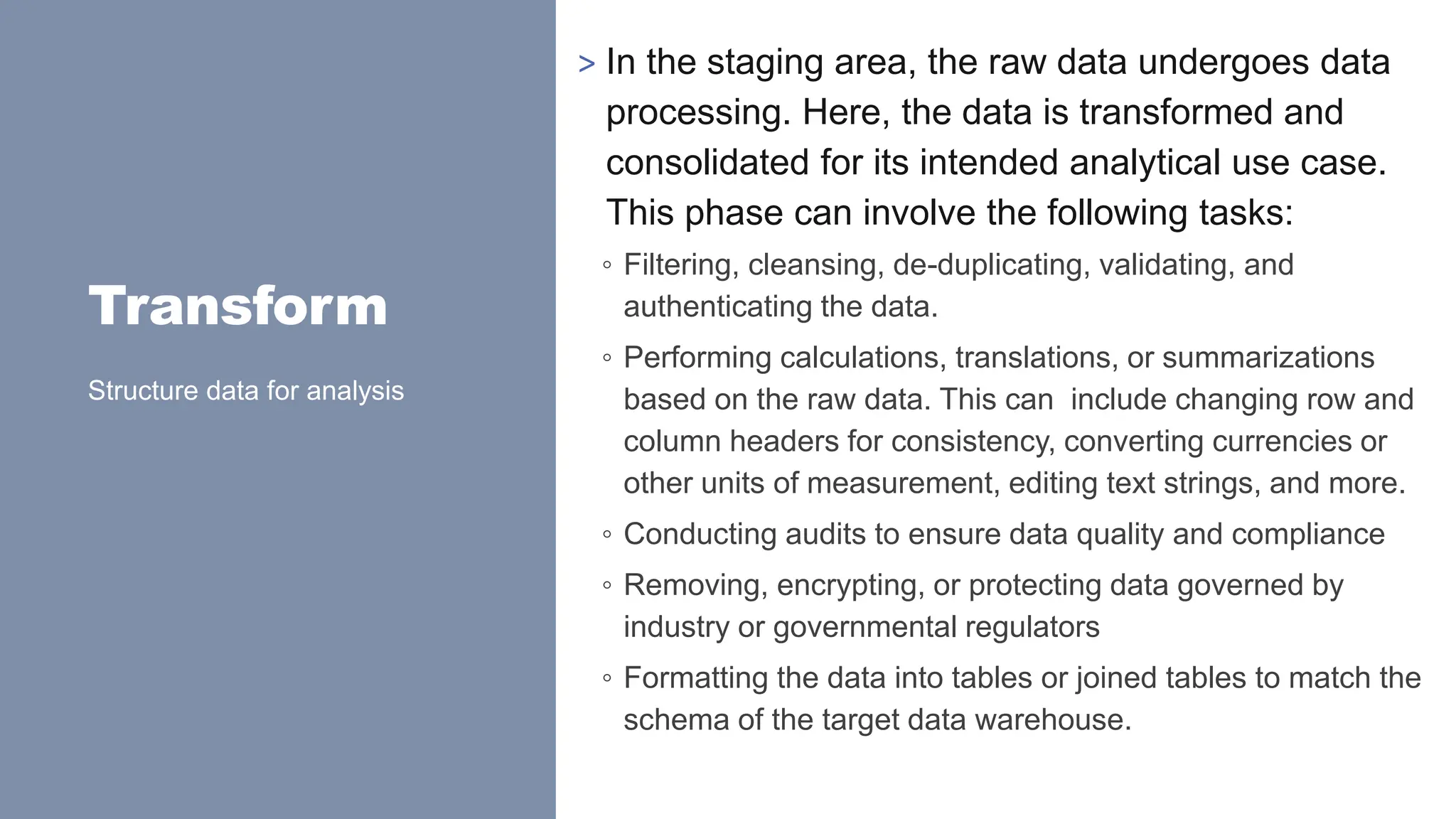 Transform
> In the staging area, the raw data undergoes data
processing. Here, the data is transformed and
consolidated for its intended analytical use case.
This phase can involve the following tasks:
◦ Filtering, cleansing, de-duplicating, validating, and
authenticating the data.
◦ Performing calculations, translations, or summarizations
based on the raw data. This can include changing row and
column headers for consistency, converting currencies or
other units of measurement, editing text strings, and more.
◦ Conducting audits to ensure data quality and compliance
◦ Removing, encrypting, or protecting data governed by
industry or governmental regulators
◦ Formatting the data into tables or joined tables to match the
schema of the target data warehouse.
Structure data for analysis
 