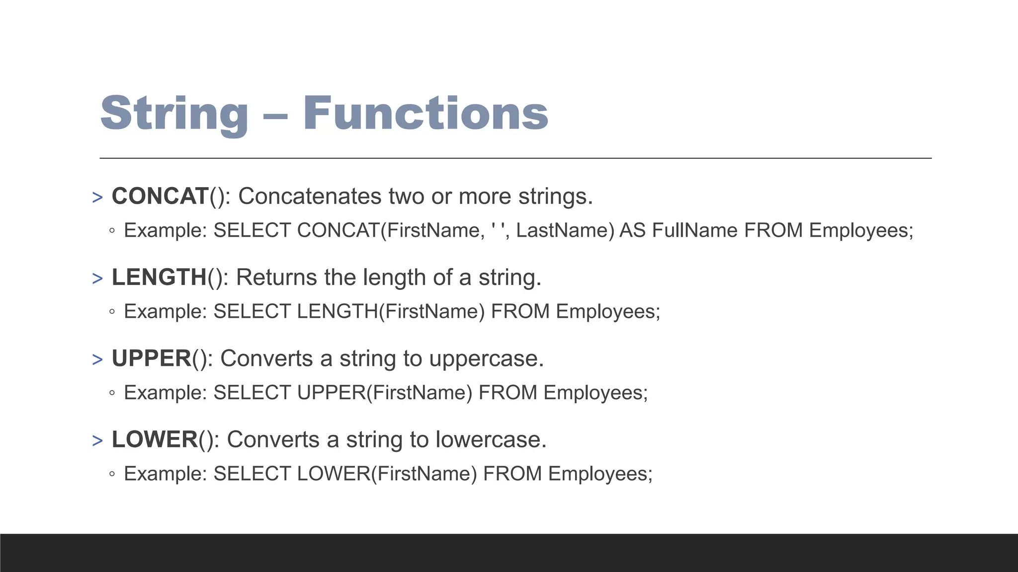 String – Functions
> CONCAT(): Concatenates two or more strings.
◦ Example: SELECT CONCAT(FirstName, ' ', LastName) AS FullName FROM Employees;
> LENGTH(): Returns the length of a string.
◦ Example: SELECT LENGTH(FirstName) FROM Employees;
> UPPER(): Converts a string to uppercase.
◦ Example: SELECT UPPER(FirstName) FROM Employees;
> LOWER(): Converts a string to lowercase.
◦ Example: SELECT LOWER(FirstName) FROM Employees;
 