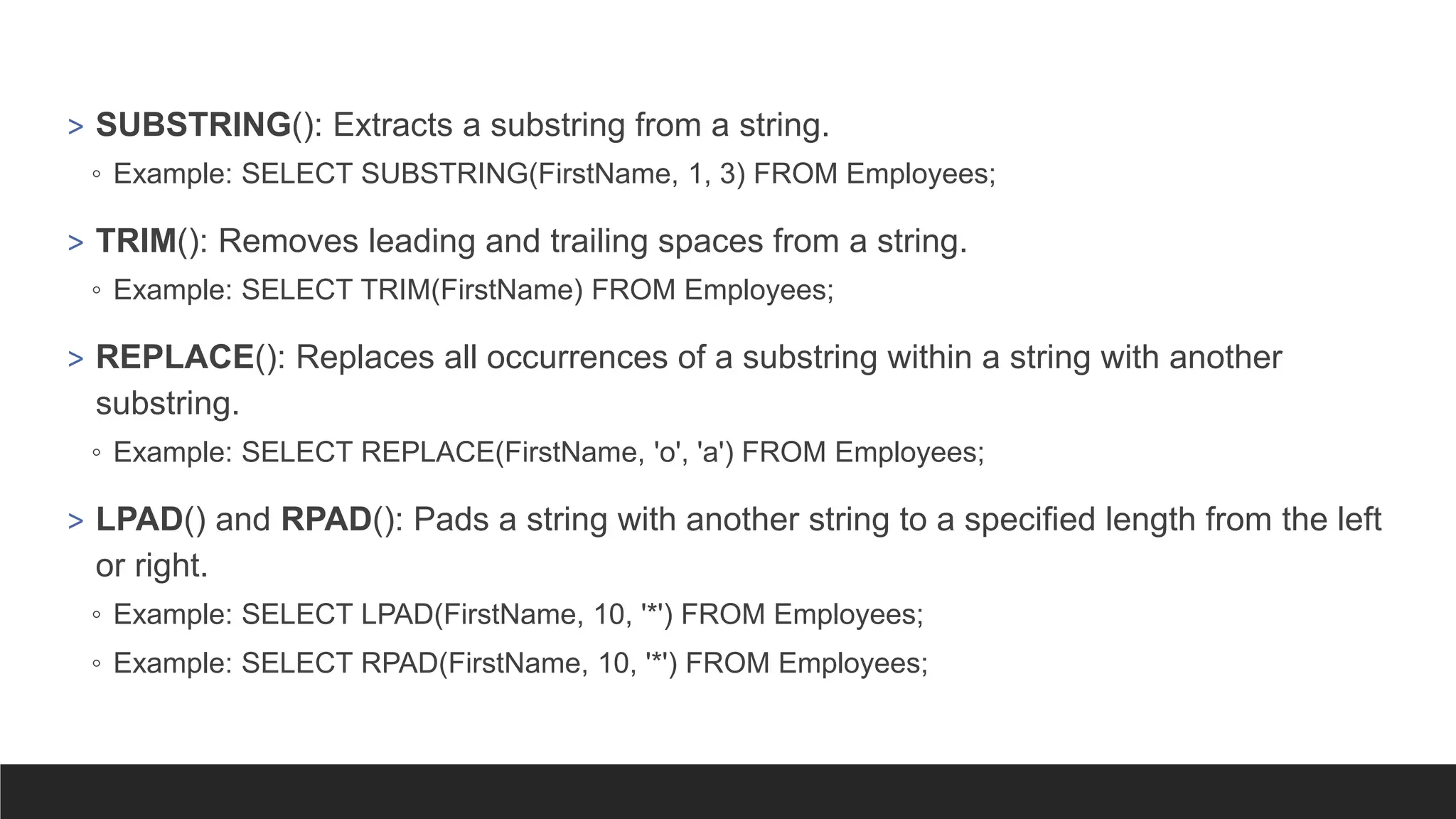 > SUBSTRING(): Extracts a substring from a string.
◦ Example: SELECT SUBSTRING(FirstName, 1, 3) FROM Employees;
> TRIM(): Removes leading and trailing spaces from a string.
◦ Example: SELECT TRIM(FirstName) FROM Employees;
> REPLACE(): Replaces all occurrences of a substring within a string with another
substring.
◦ Example: SELECT REPLACE(FirstName, 'o', 'a') FROM Employees;
> LPAD() and RPAD(): Pads a string with another string to a specified length from the left
or right.
◦ Example: SELECT LPAD(FirstName, 10, '*') FROM Employees;
◦ Example: SELECT RPAD(FirstName, 10, '*') FROM Employees;
 