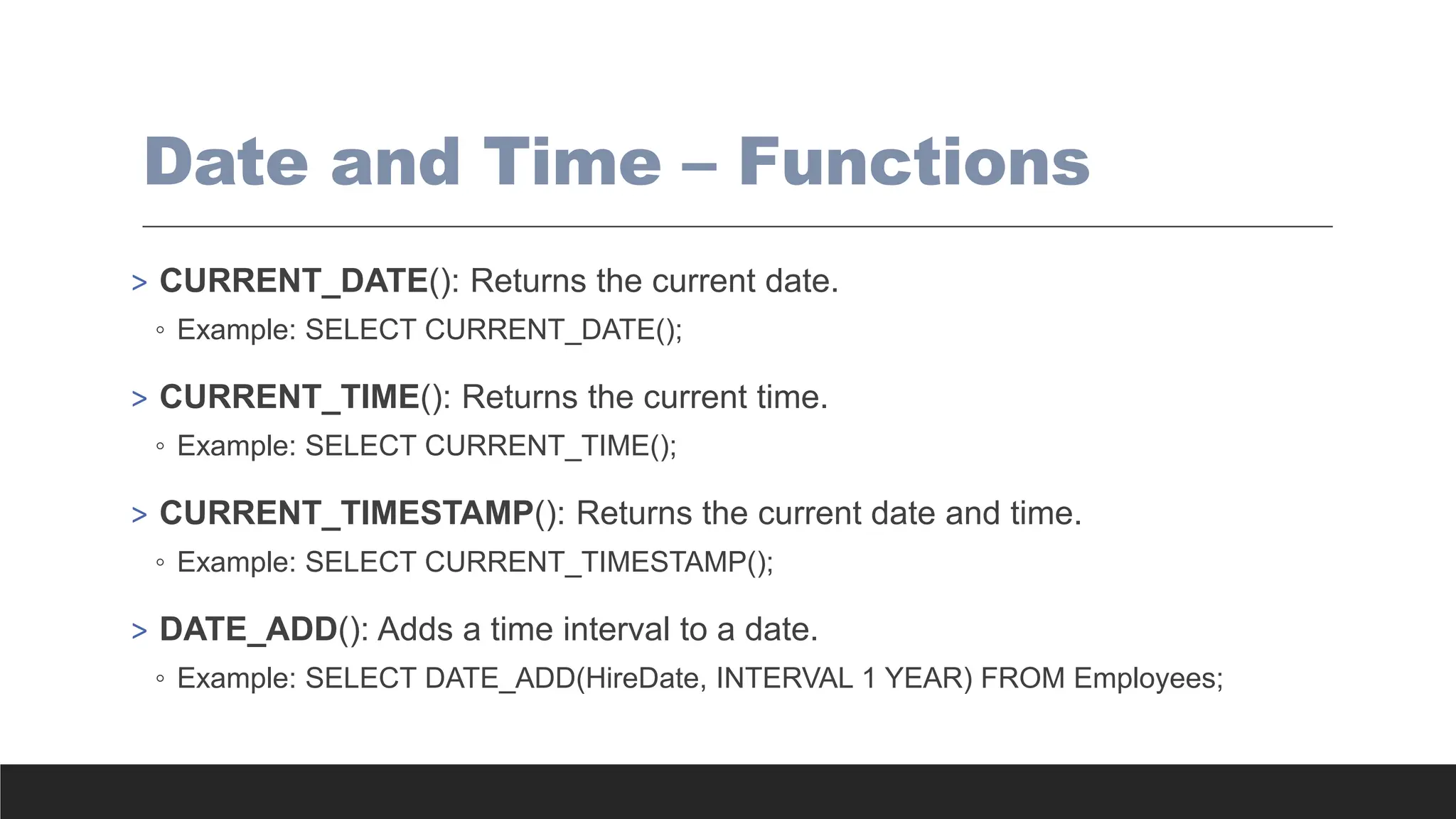 Date and Time – Functions
> CURRENT_DATE(): Returns the current date.
◦ Example: SELECT CURRENT_DATE();
> CURRENT_TIME(): Returns the current time.
◦ Example: SELECT CURRENT_TIME();
> CURRENT_TIMESTAMP(): Returns the current date and time.
◦ Example: SELECT CURRENT_TIMESTAMP();
> DATE_ADD(): Adds a time interval to a date.
◦ Example: SELECT DATE_ADD(HireDate, INTERVAL 1 YEAR) FROM Employees;
 
