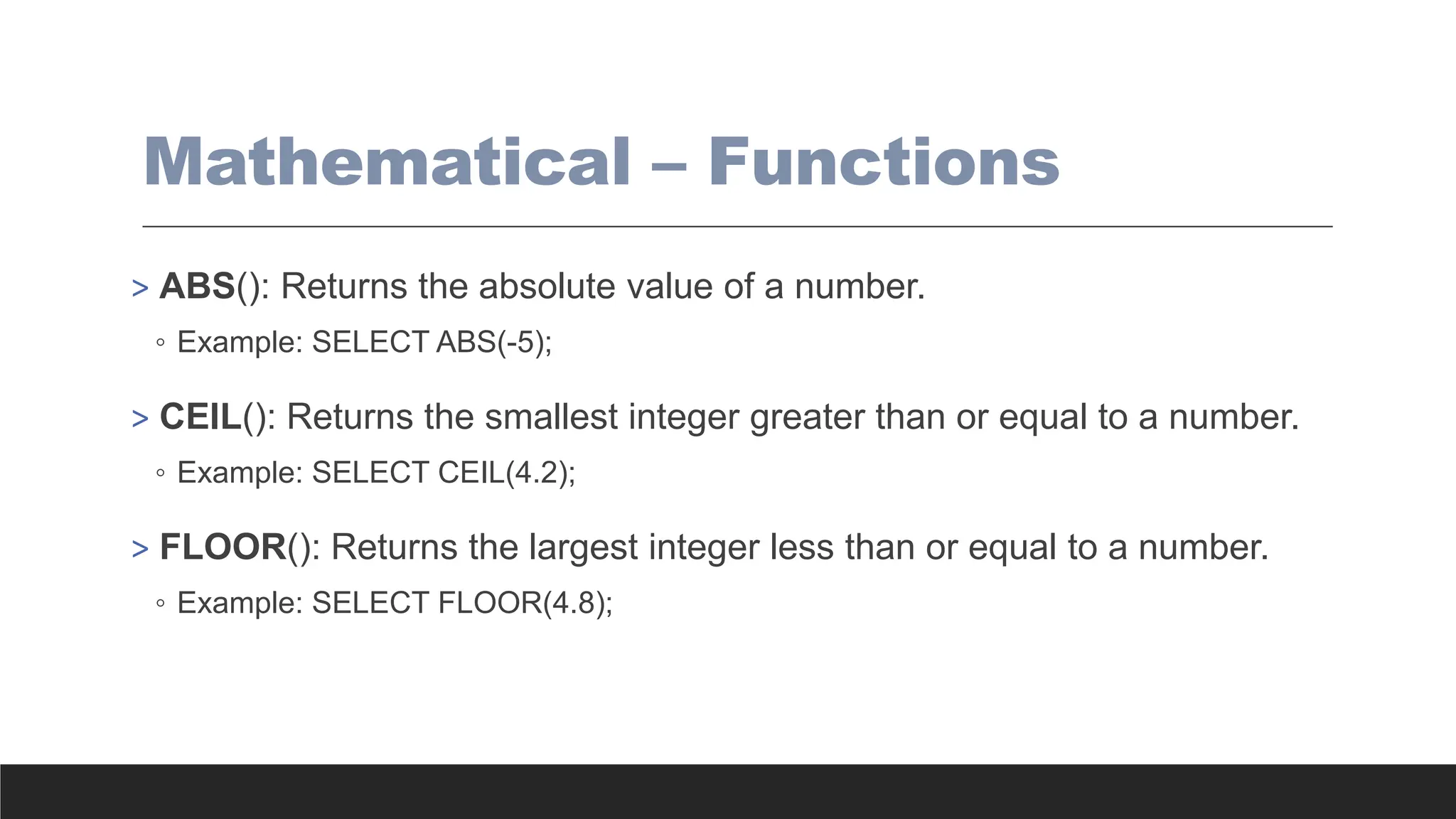 Mathematical – Functions
> ABS(): Returns the absolute value of a number.
◦ Example: SELECT ABS(-5);
> CEIL(): Returns the smallest integer greater than or equal to a number.
◦ Example: SELECT CEIL(4.2);
> FLOOR(): Returns the largest integer less than or equal to a number.
◦ Example: SELECT FLOOR(4.8);
 