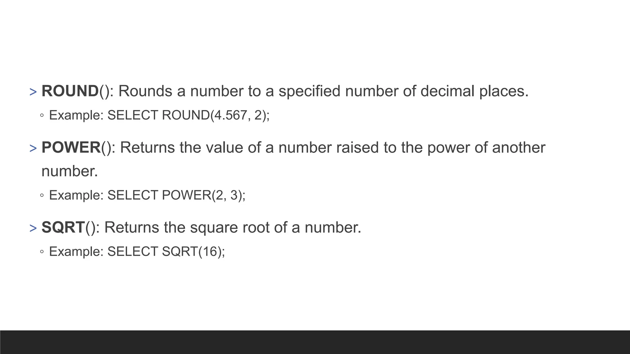 > ROUND(): Rounds a number to a specified number of decimal places.
◦ Example: SELECT ROUND(4.567, 2);
> POWER(): Returns the value of a number raised to the power of another
number.
◦ Example: SELECT POWER(2, 3);
> SQRT(): Returns the square root of a number.
◦ Example: SELECT SQRT(16);
 