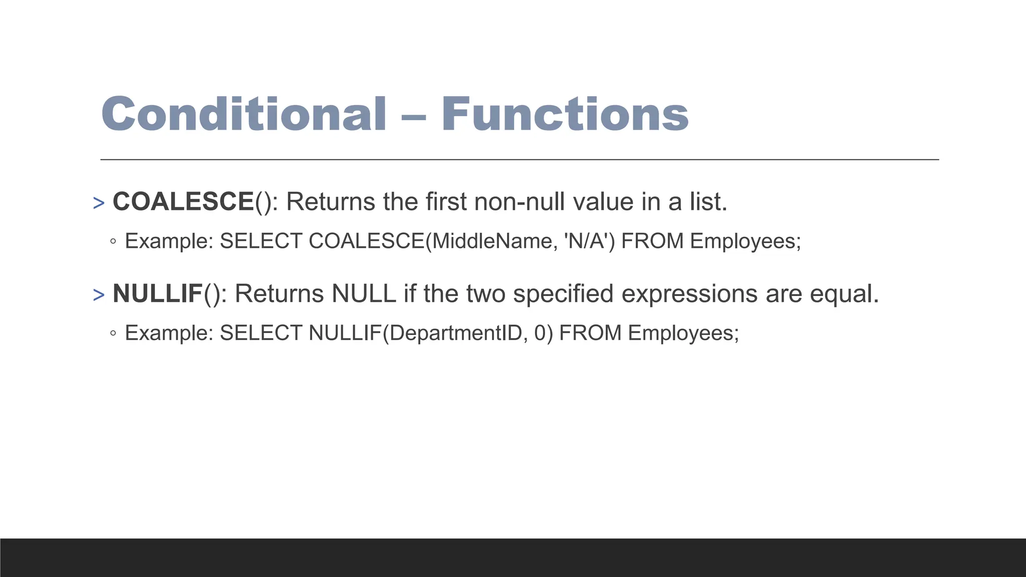 Conditional – Functions
> COALESCE(): Returns the first non-null value in a list.
◦ Example: SELECT COALESCE(MiddleName, 'N/A') FROM Employees;
> NULLIF(): Returns NULL if the two specified expressions are equal.
◦ Example: SELECT NULLIF(DepartmentID, 0) FROM Employees;
 