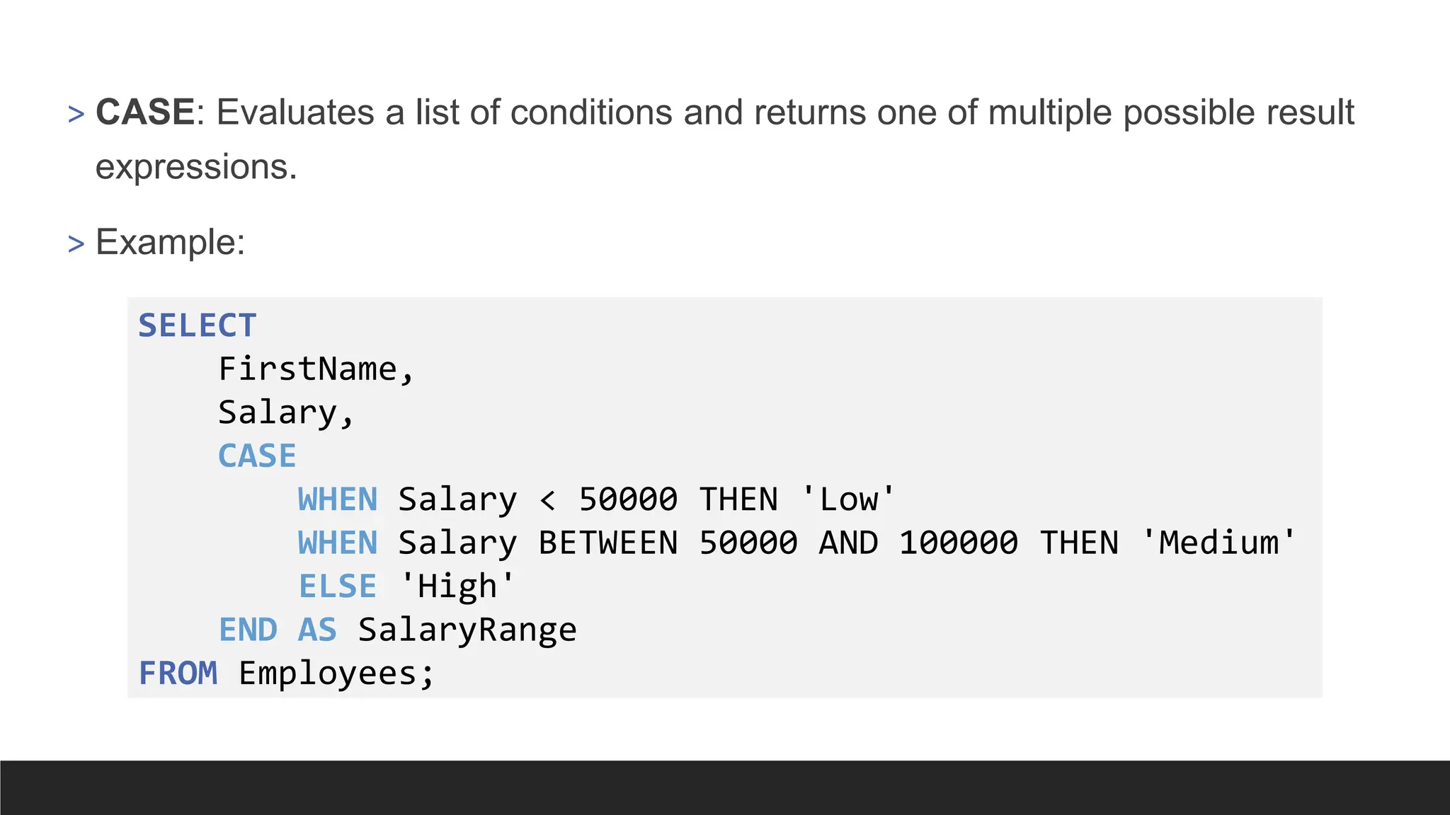 > CASE: Evaluates a list of conditions and returns one of multiple possible result
expressions.
> Example:
SELECT
FirstName,
Salary,
CASE
WHEN Salary < 50000 THEN 'Low'
WHEN Salary BETWEEN 50000 AND 100000 THEN 'Medium'
ELSE 'High'
END AS SalaryRange
FROM Employees;
 