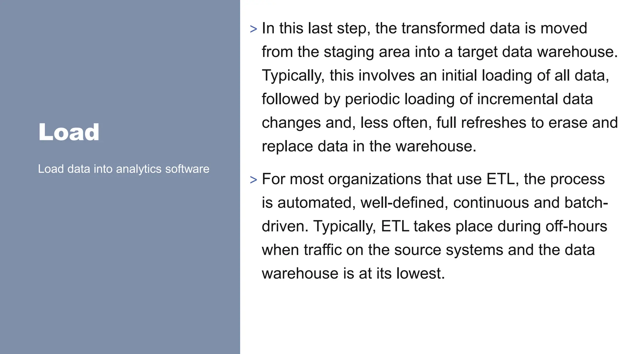 Load
> In this last step, the transformed data is moved
from the staging area into a target data warehouse.
Typically, this involves an initial loading of all data,
followed by periodic loading of incremental data
changes and, less often, full refreshes to erase and
replace data in the warehouse.
> For most organizations that use ETL, the process
is automated, well-defined, continuous and batch-
driven. Typically, ETL takes place during off-hours
when traffic on the source systems and the data
warehouse is at its lowest.
Load data into analytics software
 