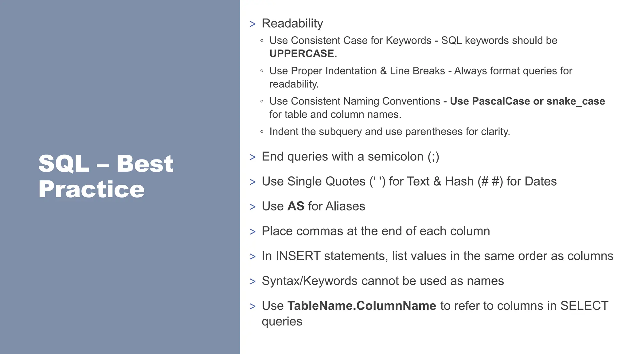 SQL – Best
Practice
> Readability
◦ Use Consistent Case for Keywords - SQL keywords should be
UPPERCASE.
◦ Use Proper Indentation & Line Breaks - Always format queries for
readability.
◦ Use Consistent Naming Conventions - Use PascalCase or snake_case
for table and column names.
◦ Indent the subquery and use parentheses for clarity.
> End queries with a semicolon (;)
> Use Single Quotes (' ') for Text & Hash (# #) for Dates
> Use AS for Aliases
> Place commas at the end of each column
> In INSERT statements, list values in the same order as columns
> Syntax/Keywords cannot be used as names
> Use TableName.ColumnName to refer to columns in SELECT
queries
 