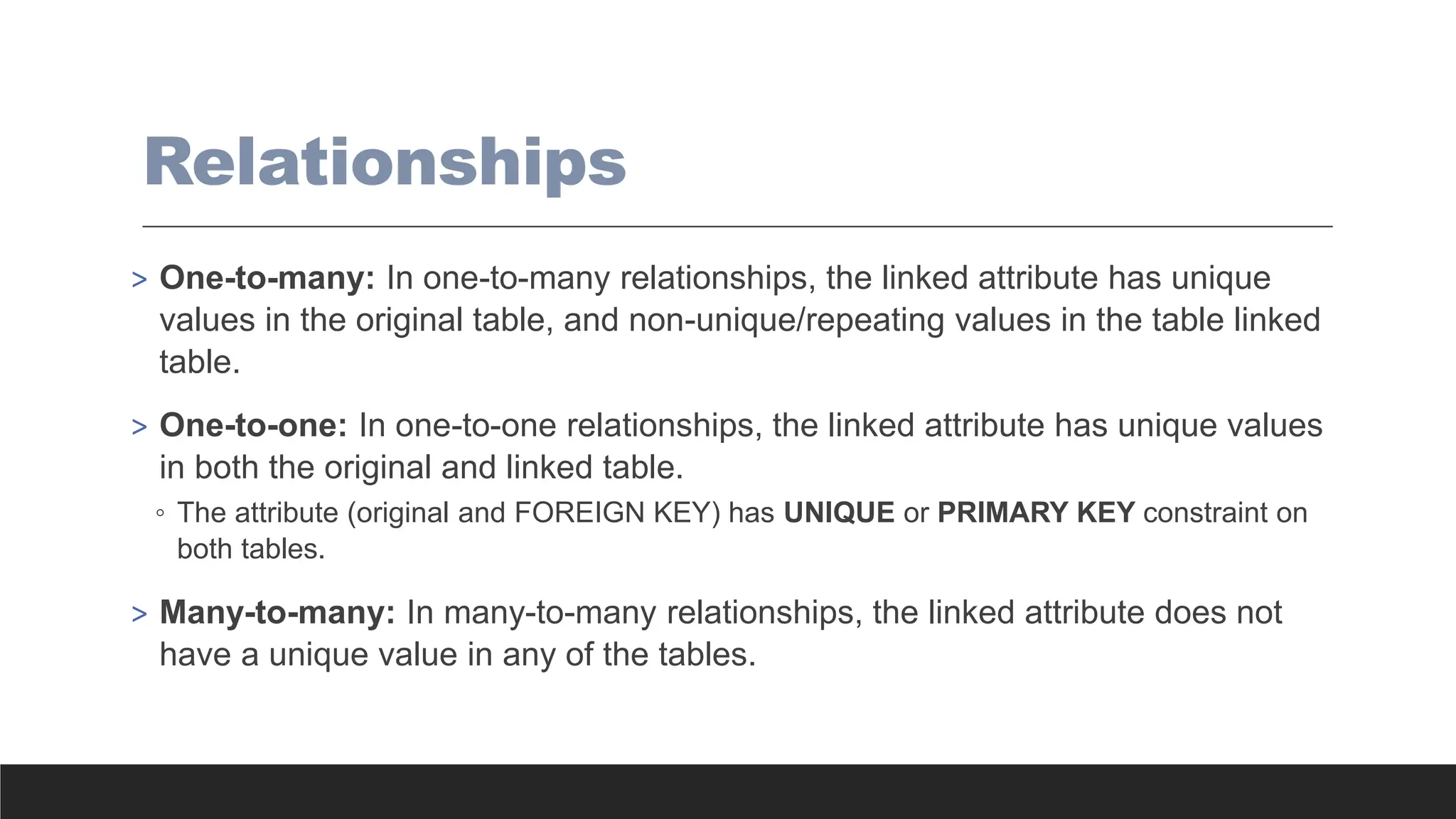 Relationships
> One-to-many: In one-to-many relationships, the linked attribute has unique
values in the original table, and non-unique/repeating values in the table linked
table.
> One-to-one: In one-to-one relationships, the linked attribute has unique values
in both the original and linked table.
◦ The attribute (original and FOREIGN KEY) has UNIQUE or PRIMARY KEY constraint on
both tables.
> Many-to-many: In many-to-many relationships, the linked attribute does not
have a unique value in any of the tables.
 