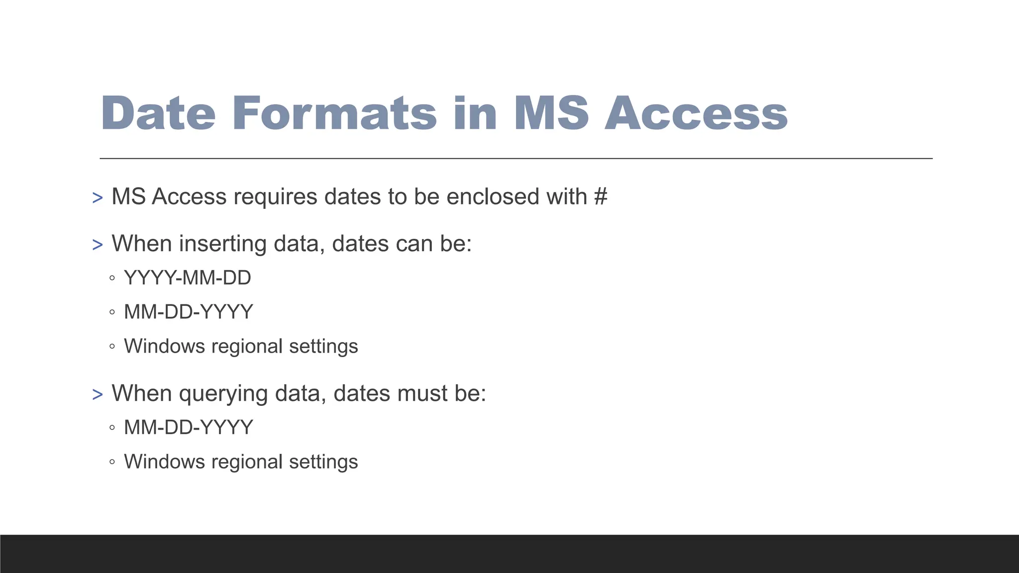 Date Formats in MS Access
> MS Access requires dates to be enclosed with #
> When inserting data, dates can be:
◦ YYYY-MM-DD
◦ MM-DD-YYYY
◦ Windows regional settings
> When querying data, dates must be:
◦ MM-DD-YYYY
◦ Windows regional settings
 