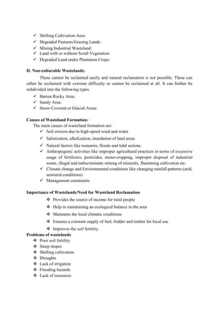  Shifting Cultivation Area:
 Degraded Pastures/Grazing Lands:
 Mining/Industrial Wasteland:
 Land with or without Scrub Vegetation:
 Degraded Land under Plantation Crops:
II. Non-culturable Wastelands:
These cannot be reclaimed easily and natural reclamation is not possible. These can
either be reclaimed with extreme difficulty or cannot be reclaimed at all. It can further be
subdivided into the following types.
 Barren Rocky Area:
 Sandy Area:
 Snow-Covered or Glacial Areas:
Causes of Wasteland Formation:
The main causes of wasteland formation are:
 Soil erosion due to high-speed wind and water
 Salinization, alkalization, inundation of land areas
 Natural factors like tsunamis, floods and tidal actions.
 Anthropogenic activities like improper agricultural practices in terms of excessive
usage of fertilizers, pesticides, mono-cropping, improper disposal of industrial
waste, illegal and indiscriminate mining of minerals, Jhumming cultivation etc.
 Climate change and Environmental conditions like changing rainfall patterns (arid,
semiarid conditions)
 Management constraints
Importance of Wastelands/Need for Wasteland Reclamation
 Provides the source of income for rural people
 Help in maintaining an ecological balance in the area
 Maintains the local climatic conditions
 Ensures a constant supply of fuel, fodder and timber for local use
 Improves the soil fertility.
Problems of wastelands
 Poor soil fertility
 Steep slopes
 Shifting cultivation
 Droughts
 Lack of irrigation
 Flooding hazards
 Lack of resources
 