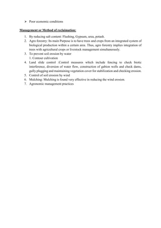  Poor economic conditions
Management or Method of reclaimation:
1. By reducing salt content: Flushing, Gypsum, urea, potash.
2. Agro forestry: Its main Purpose is to have trees and crops from an integrated system of
biological production within a certain area. Thus, agro forestry implies integration of
trees with agricultural crops or livestock management simultaneously.
3. To prevent soil erosion by water
1. Contour cultivation
4. Land slide control :Control measures which include fencing to check biotic
interference, diversion of water flow, construction of gabion wells and check dams,
gully plugging and maintaining vegetation cover for stabilization and checking erosion.
5. Control of soil erosion by wind
6. Mulching: Mulching is found very effective in reducing the wind erosion.
7. Agronomic management practices
 