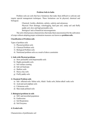Problem Soils in India
Problem soils are soils that have limitations that make them difficult to cultivate and
require special management techniques. These limitations can be physical, chemical and
biological.
Chemical: Acidity, alkalinity, salinity, sodicity and calcareous
Physical: Poor drainage, waterlogging, hard pan soil, sandy soil and fluffy
paddy soil, slow and high permeable soils.
Biological: lack of beneficial microorganisms
The soils which possess characteristics that make them uneconomical for the cultivation
of crops without adopting proper reclamation measures are known as problem soils.
Classification of Problem soils
Types of problem soils
1) Physical problem soils
2) Chemical Problem soils
3) Biological Problem soils
4) Nutritional problem soils as a result of above constraints
1. Soils with Physical problems
a) Slow permeable soils/Impermeable soils
b) Highly permeable soils
c) Soil surface crusting
d) Sub soil hard pan
e) Shallow soils
f) Heavy clay soils
g) Fluffy paddy soils
2. Chemical Problem soils
a) Salt - affected soils: Saline soils, Alkali / Sodic soils, Saline-alkali/ sodic soils
b) Acid and acid sulphate soils
c) Calcareous soils
d) Man made polluted soils
3. Biological problems in soils
a) SOC and microbial population
b) Earthworms
c) Soil Respiration
d) Soil Enzymes
4. Eroded soils
Characteristics of problematic soil
 