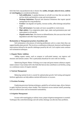 Soils that limit crop production due to factors like acidity, drought, mineral stress, sodicity
or waterlogging are considered problematic.
– Soil acidification: A gradual decrease in soil pH over time that can make the
soil less fertile and harmful to crops and microorganisms
– Drainage limitations: Physical and chemical limitations that require special
management for crop production
– Erosion: Can degrade soil quality, increase acidity, affect drainage and pollute
water
– Poor soil structure: Can make soil more susceptible to wind erosion
– High salinity: Can compromise plant vigor, make seed germination poor and
cause plants to wilt and die
– Organic matter loss: Also known as dehumification, this can occur due to land
degradation and other long-term processes
Reclamation or Management practices of problem soils
Soil reclamation is the process of restoring problematic soils to a state where they can
support healthy plant growth. This involves a combination of physical, chemical, and biological
interventions tailored to the specific challenges posed by the soil. Let's explore some common
soil reclamation techniques.
1. Organic Matter Addition
Adding organic matter, such as compost or well-rotted manure, can improve soil
structure and nutrient content. This is particularly beneficial for soils with low fertility.
Optimizing Organic Matter: Utilizing cover crops and green manure enhances organic
matter content. Crop residues left in the field after harvest also contribute to soil fertility, acting
as a continuous source of organic material.
2. Nutrient Management
Balancing nutrient levels is crucial for optimal plant growth. Soil testing and targeted
fertilizer application can help address nutrient deficiencies or excesses.
3. Precision Farming:
Employing precision farming techniques, guided by soil nutrient maps, allows farmers
to apply fertilizers precisely where needed. This minimizes excess nutrient runoff, promoting
both cost-effectiveness and environmental sustainability.
4. Irrigation Management
In areas with waterlogging or salinity issues, proper irrigation management is essential.
Techniques like controlled drainage and sub-surface drainage can alleviate these problems.
 