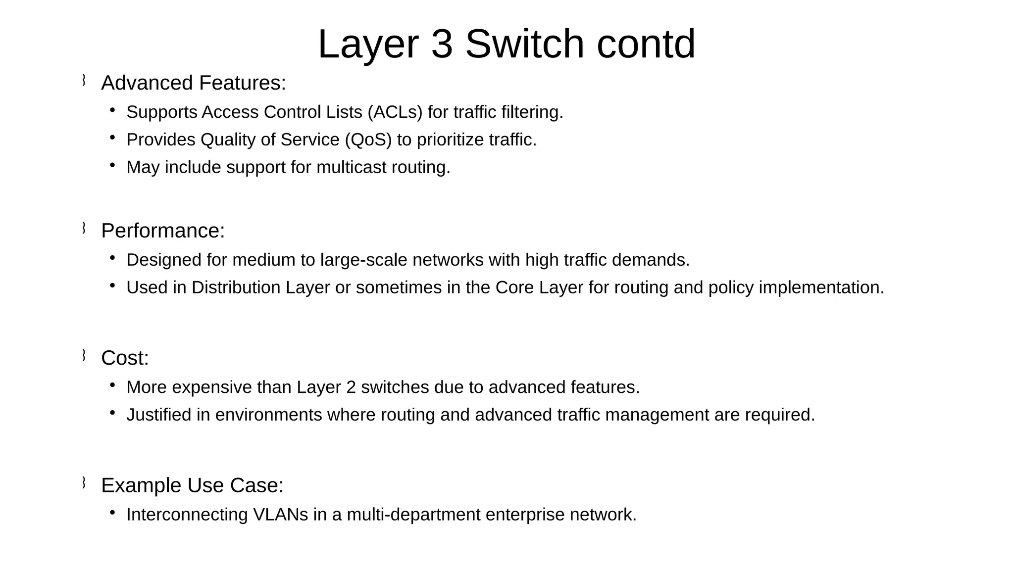 Advanced Features:

Supports Access Control Lists (ACLs) for traffic filtering.

Provides Quality of Service (QoS) to prioritize traffic.

May include support for multicast routing.
 Performance:

Designed for medium to large-scale networks with high traffic demands.

Used in Distribution Layer or sometimes in the Core Layer for routing and policy implementation.
 Cost:

More expensive than Layer 2 switches due to advanced features.

Justified in environments where routing and advanced traffic management are required.
 Example Use Case:

Interconnecting VLANs in a multi-department enterprise network.
Layer 3 Switch contd
 