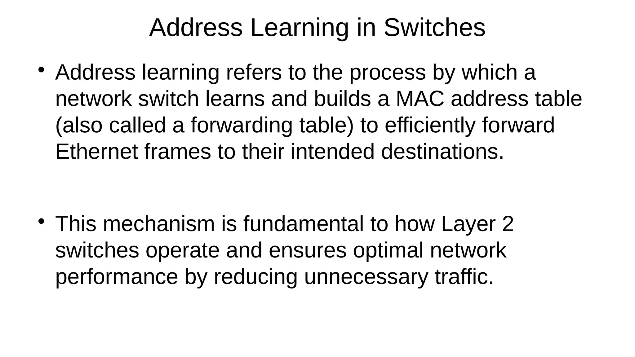 
Address learning refers to the process by which a
network switch learns and builds a MAC address table
(also called a forwarding table) to efficiently forward
Ethernet frames to their intended destinations.

This mechanism is fundamental to how Layer 2
switches operate and ensures optimal network
performance by reducing unnecessary traffic.
Address Learning in Switches
 