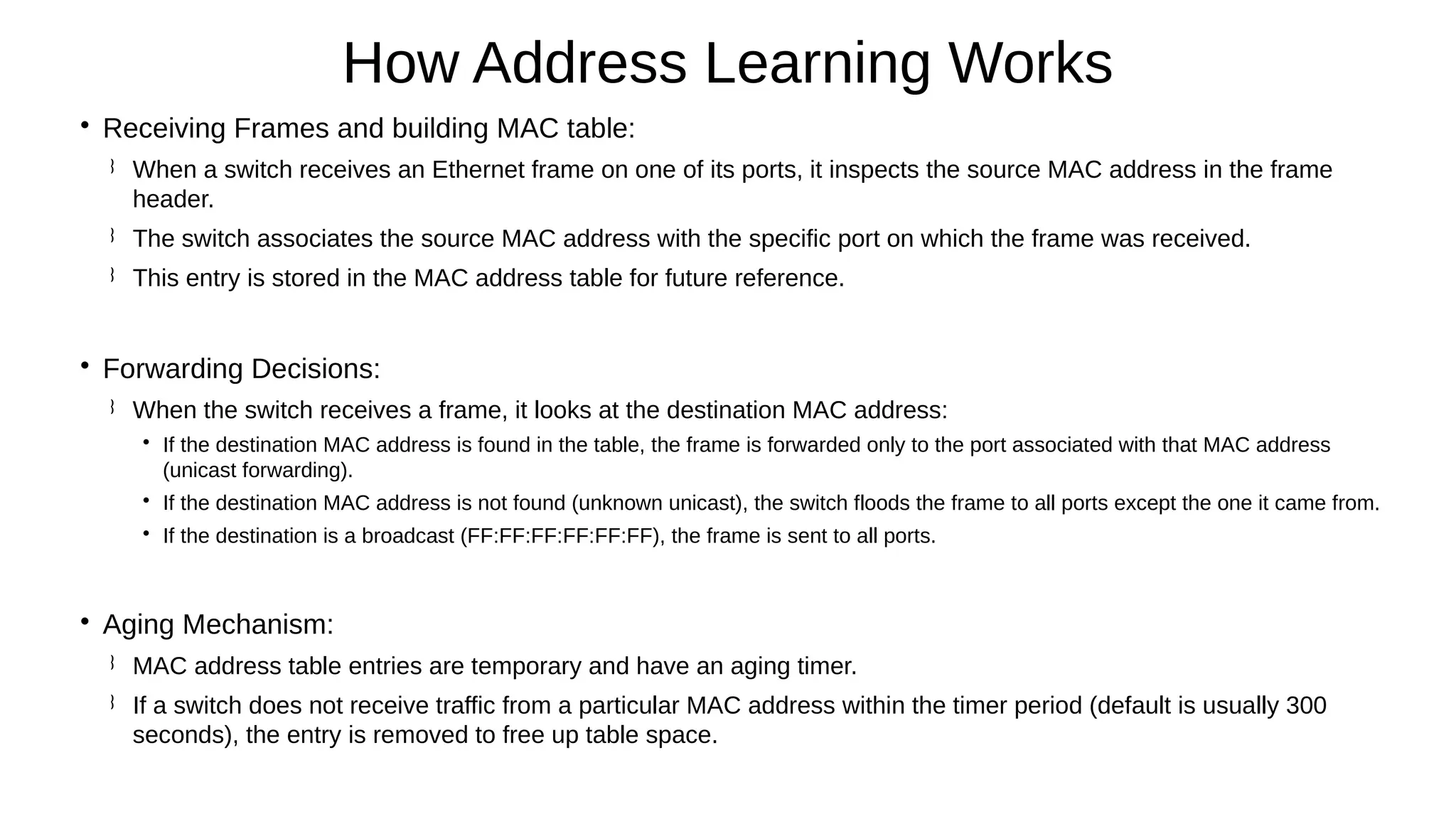 
Receiving Frames and building MAC table:
 When a switch receives an Ethernet frame on one of its ports, it inspects the source MAC address in the frame
header.
 The switch associates the source MAC address with the specific port on which the frame was received.
 This entry is stored in the MAC address table for future reference.

Forwarding Decisions:
 When the switch receives a frame, it looks at the destination MAC address:

If the destination MAC address is found in the table, the frame is forwarded only to the port associated with that MAC address
(unicast forwarding).

If the destination MAC address is not found (unknown unicast), the switch floods the frame to all ports except the one it came from.

If the destination is a broadcast (FF:FF:FF:FF:FF:FF), the frame is sent to all ports.

Aging Mechanism:
 MAC address table entries are temporary and have an aging timer.
 If a switch does not receive traffic from a particular MAC address within the timer period (default is usually 300
seconds), the entry is removed to free up table space.
How Address Learning Works
 