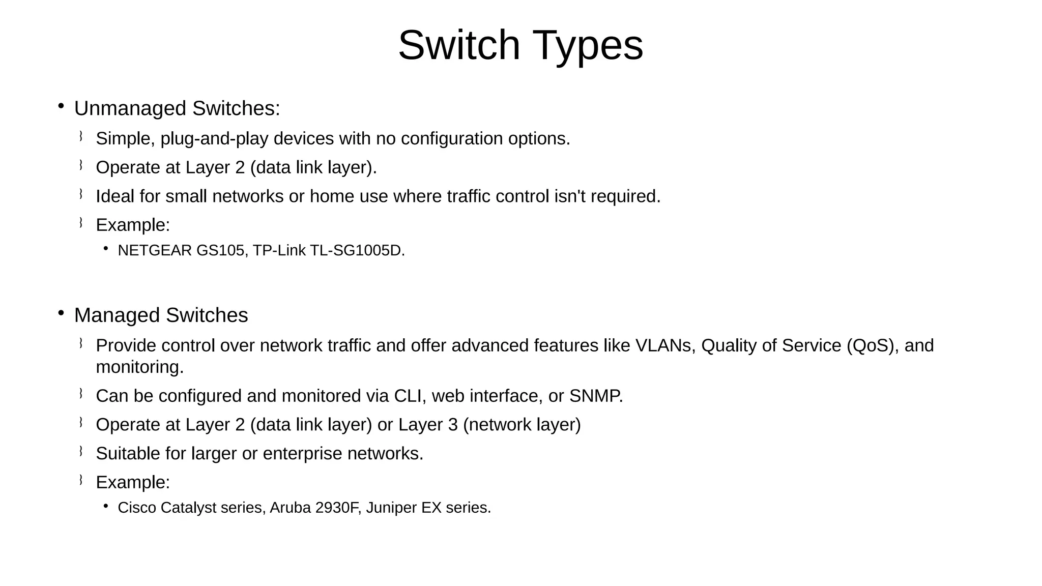 
Unmanaged Switches:
 Simple, plug-and-play devices with no configuration options.
 Operate at Layer 2 (data link layer).
 Ideal for small networks or home use where traffic control isn't required.
 Example:

NETGEAR GS105, TP-Link TL-SG1005D.

Managed Switches
 Provide control over network traffic and offer advanced features like VLANs, Quality of Service (QoS), and
monitoring.
 Can be configured and monitored via CLI, web interface, or SNMP.
 Operate at Layer 2 (data link layer) or Layer 3 (network layer)
 Suitable for larger or enterprise networks.
 Example:

Cisco Catalyst series, Aruba 2930F, Juniper EX series.
Switch Types
 