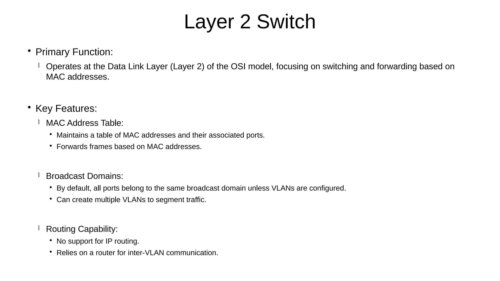 
Primary Function:
 Operates at the Data Link Layer (Layer 2) of the OSI model, focusing on switching and forwarding based on
MAC addresses.

Key Features:
 MAC Address Table:

Maintains a table of MAC addresses and their associated ports.

Forwards frames based on MAC addresses.
 Broadcast Domains:

By default, all ports belong to the same broadcast domain unless VLANs are configured.

Can create multiple VLANs to segment traffic.
 Routing Capability:

No support for IP routing.

Relies on a router for inter-VLAN communication.
Layer 2 Switch
 