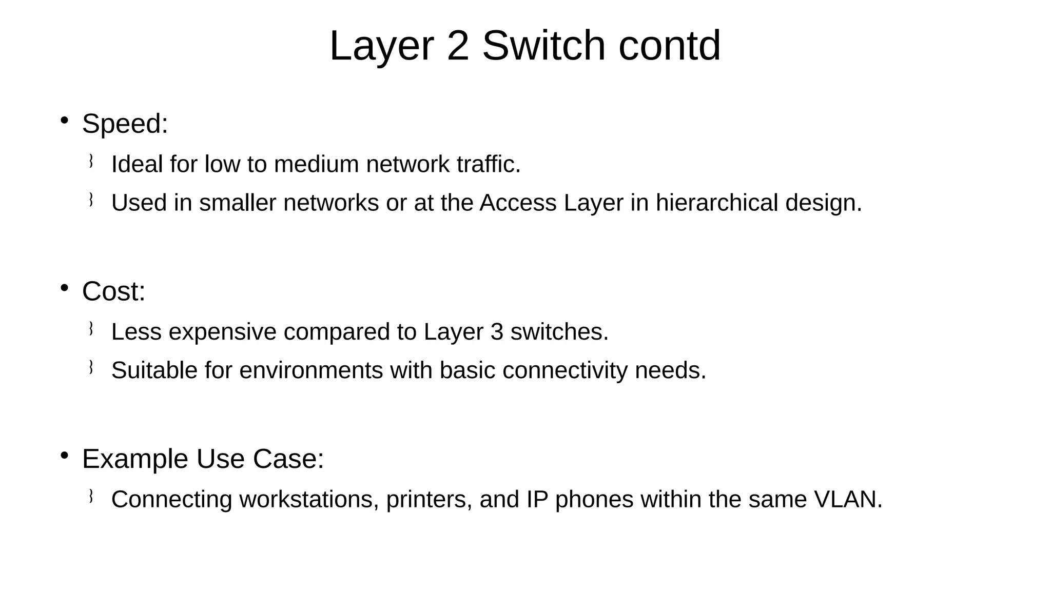 
Speed:
 Ideal for low to medium network traffic.
 Used in smaller networks or at the Access Layer in hierarchical design.

Cost:
 Less expensive compared to Layer 3 switches.
 Suitable for environments with basic connectivity needs.

Example Use Case:
 Connecting workstations, printers, and IP phones within the same VLAN.
Layer 2 Switch contd
 