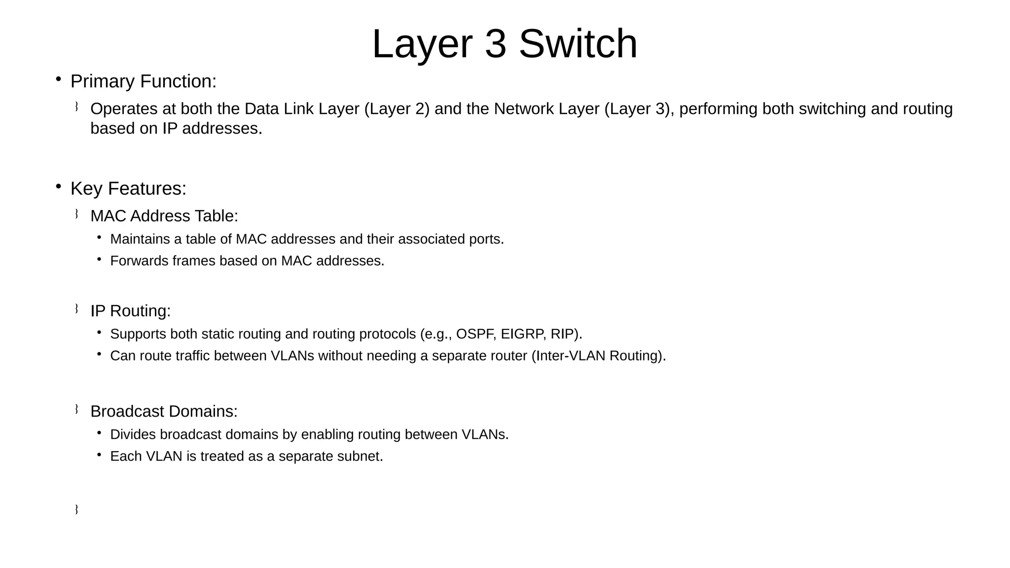 
Primary Function:
 Operates at both the Data Link Layer (Layer 2) and the Network Layer (Layer 3), performing both switching and routing
based on IP addresses.

Key Features:
 MAC Address Table:

Maintains a table of MAC addresses and their associated ports.

Forwards frames based on MAC addresses.
 IP Routing:

Supports both static routing and routing protocols (e.g., OSPF, EIGRP, RIP).

Can route traffic between VLANs without needing a separate router (Inter-VLAN Routing).
 Broadcast Domains:

Divides broadcast domains by enabling routing between VLANs.

Each VLAN is treated as a separate subnet.

Layer 3 Switch
 