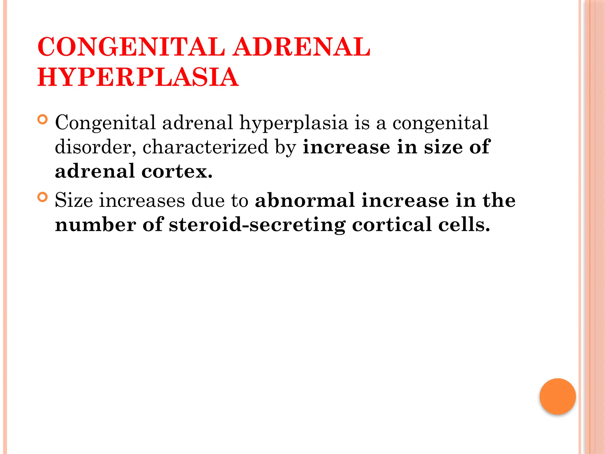 CONGENITAL ADRENAL
HYPERPLASIA
 Congenital adrenal hyperplasia is a congenital
disorder, characterized by increase in size of
adrenal cortex.
 Size increases due to abnormal increase in the
number of steroid-secreting cortical cells.
 