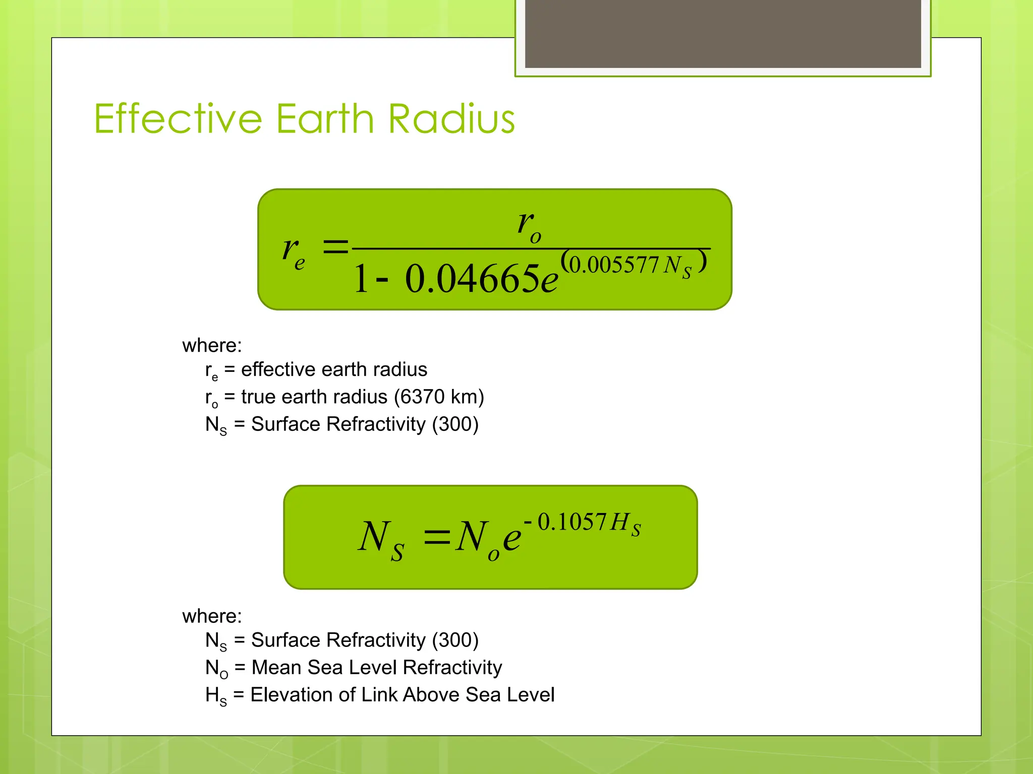 Effective Earth Radius
10
 
S
N
o
e
e
r
r 005577
.
0
04665
.
0
1

where:
re = effective earth radius
ro = true earth radius (6370 km)
NS = Surface Refractivity (300)
S
H
o
S e
N
N 1057
.
0


where:
NS = Surface Refractivity (300)
NO = Mean Sea Level Refractivity
HS = Elevation of Link Above Sea Level
 