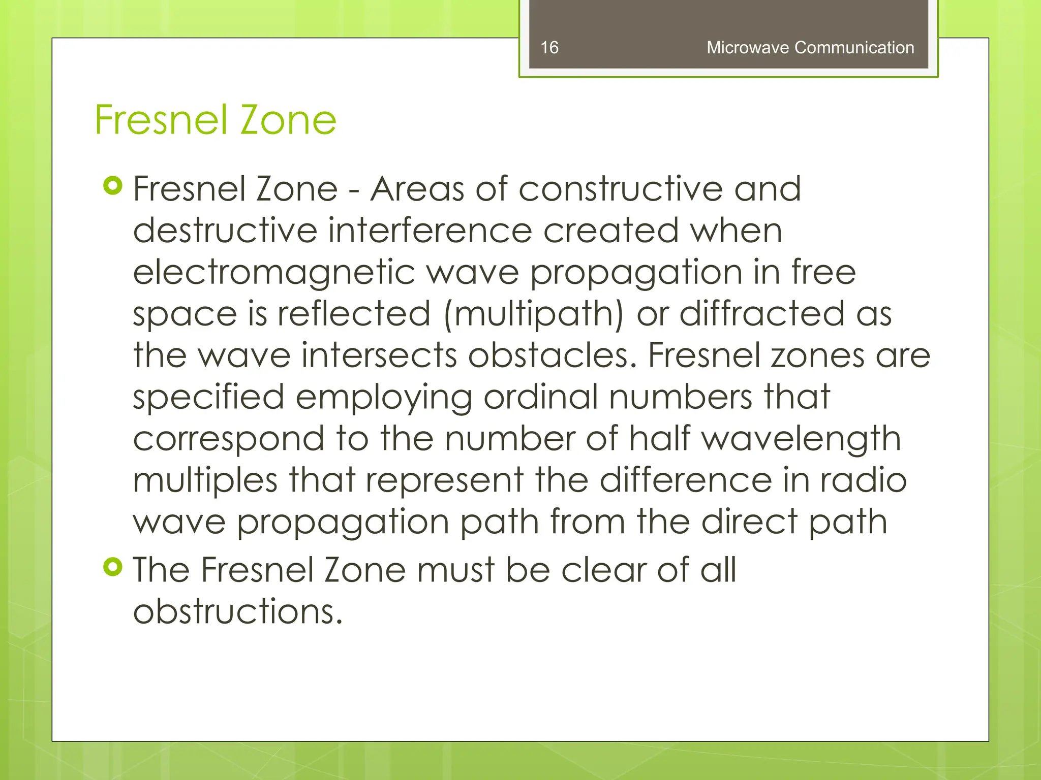 Fresnel Zone
Microwave Communication
16
 Fresnel Zone - Areas of constructive and
destructive interference created when
electromagnetic wave propagation in free
space is reflected (multipath) or diffracted as
the wave intersects obstacles. Fresnel zones are
specified employing ordinal numbers that
correspond to the number of half wavelength
multiples that represent the difference in radio
wave propagation path from the direct path
 The Fresnel Zone must be clear of all
obstructions.
 