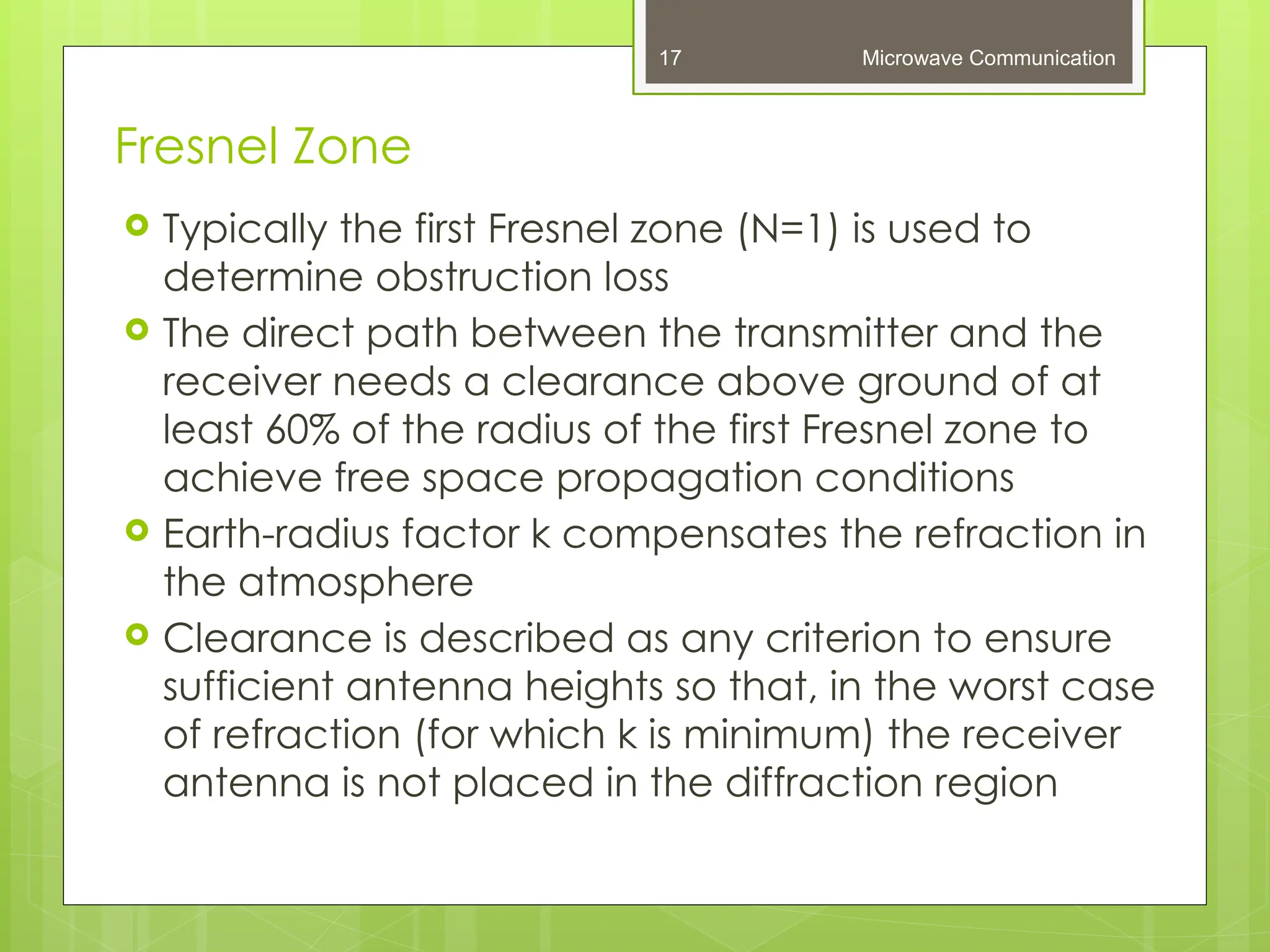 Fresnel Zone
Microwave Communication
17
 Typically the first Fresnel zone (N=1) is used to
determine obstruction loss
 The direct path between the transmitter and the
receiver needs a clearance above ground of at
least 60% of the radius of the first Fresnel zone to
achieve free space propagation conditions
 Earth-radius factor k compensates the refraction in
the atmosphere
 Clearance is described as any criterion to ensure
sufficient antenna heights so that, in the worst case
of refraction (for which k is minimum) the receiver
antenna is not placed in the diffraction region
 