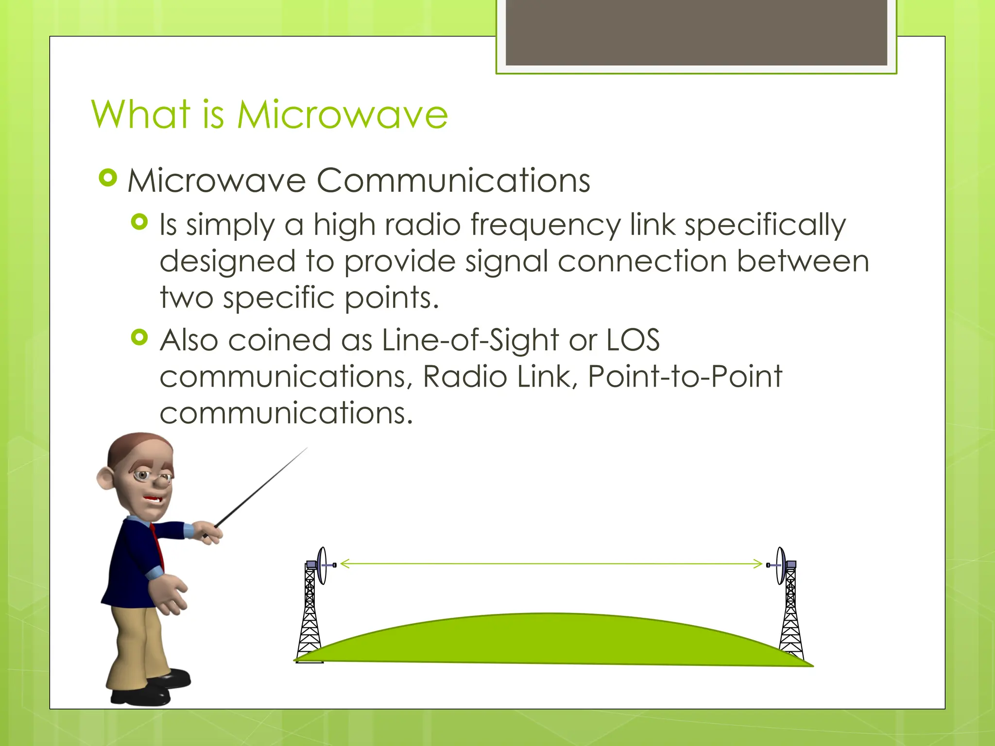 What is Microwave
 Microwave Communications
 Is simply a high radio frequency link specifically
designed to provide signal connection between
two specific points.
 Also coined as Line-of-Sight or LOS
communications, Radio Link, Point-to-Point
communications.
2
 
